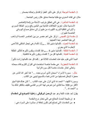 3-‫المؤجلة‬ ‫المقدمة‬:‫بضمائر‬ ‫وإحالته‬ ‫أوالفاعل‬ ‫الفعل‬ ‫تأثير‬ ‫على‬ ‫تركز‬.
‫مثال‬:‫دمشق‬ ‫جامعة‬ ‫طلبة‬ ‫مع‬ ‫السنوي‬ ‫لقائه‬ ‫في‬,‫الجامعة‬ ‫رئيس‬ ‫قال‬...
4-‫المتأخرة‬ ‫المقدمة‬:‫من‬ ‫األسئلة‬ ‫بترتيب‬ ‫تنطلق‬ ‫التي‬ ‫هي‬(‫لماذا‬)‫العناصر‬
‫مثال‬ ‫االساسية‬:‫السوري‬ ‫الطاقة‬ ‫وزير‬ ‫وقع‬ ‫البلدين‬ ‫بين‬ ‫الثنائية‬ ‫للعالقات‬ ‫تعزيزا‬
‫في‬ ‫اليوم‬ ‫صباح‬ ‫دمشق‬ ‫إلى‬ ‫طهران‬ ‫من‬ ‫الكهرباء‬ ‫لتوريد‬ ‫اتقاقية‬ ‫واإليراني‬
‫طهران‬ ‫العاصمة‬.
5-‫القميص‬ ‫ذيل‬ ‫مقدمة‬:‫تذهب‬ ‫ثم‬ ‫الخمسة‬ ‫العناصر‬ ‫بين‬ ‫من‬ ‫عنصر‬ ‫أهم‬ ‫على‬ ‫تركز‬
‫ألهميتها‬ ‫تبعا‬ ‫العناصر‬ ‫بقية‬ ‫إلى‬.
0-‫المقدمة‬‫العمياء‬:‫مابين‬ ‫كلماتها‬1112‫كاألعمى‬ ‫المتلقي‬ ‫تجعل‬ ‫وهي‬ ‫كلمة‬
‫يجري‬ ‫الذي‬ ‫ما‬ ‫اليعلم‬.
8-‫الطلقة‬ ‫المقدمة‬:‫مابين‬ ‫كلماتها‬711‫الطلقة‬ ‫كتأثير‬ ‫تأثيرها‬ ‫ويكون‬ ‫كلمات‬
7-‫القنبلة‬ ‫المقدمة‬:‫من‬ ‫اقل‬ ‫كلماتها‬8‫كالقنبلة‬ ‫تأثيرها‬ ‫ويكون‬ ‫كلمات‬.
‫هذ‬ ‫عليه‬ ‫تقوم‬ ‫الذي‬ ‫المبدأ‬‫هو‬ ‫الثالثة‬ ‫المقدمات‬ ‫ه‬:ً‫ا‬‫تأثير‬ ‫زادت‬ ‫كلماتها‬ ‫عدد‬ ‫قل‬ ‫كلما‬.
0-‫التحفيزية‬ ‫المقدمة‬:‫سبحانه‬ ‫فاهلل‬ ‫الكريم‬ ‫القرآن‬ ‫في‬ ‫استخدمت‬ ‫خاصة‬ ‫مقدمة‬ ‫هي‬
‫قرآنية‬ ‫سورة‬ ‫لكل‬ ‫خاصة‬ ‫مقدمات‬ ‫اختار‬ ‫وتعالى‬
‫مثال‬:‫اإلسراء‬ ‫بسورة‬"‫بعبده‬ ‫أسرى‬ ‫الذي‬ ‫سبحان‬"....‫عن‬ ‫الناس‬ ‫هللا‬ ‫أخبر‬ ‫هنا‬
‫معجزة‬‫الكذب‬ ‫عن‬ ‫لينهى‬ ‫بالتسبيح‬ ‫فجاء‬ ‫الناس‬ ‫من‬ ‫تصديقها‬ ‫اليمكن‬.
‫الكهف‬ ‫وبسورة‬"‫الكتاب‬ ‫عبده‬ ‫على‬ ‫أنزل‬ ‫الذي‬ ‫هلل‬ ‫الحمد‬"...‫أميتو‬ ‫فتية‬ ‫هناك‬ ‫كان‬
‫من‬ ‫ألكثر‬311‫بدأ‬ ‫لذلك‬ ‫بالكافر‬ ‫فكيف‬ ‫القاسي‬ ‫الدرس‬ ‫لهذا‬ ‫تعرض‬ ‫آمن‬ ‫فالذي‬ ‫سنة‬
‫بـ‬"‫هلل‬ ‫الحمد‬. "..
‫عبد‬ ‫وهو‬ ‫اللغة‬ ‫علماء‬ ‫أحد‬ ‫يقول‬‫البرقوقي‬ ‫الرحمن‬( :‫المقدمة‬ ‫في‬ ‫التموضع‬ ‫علينا‬)
‫المقدمة‬ ‫نوع‬ ‫تختار‬ ‫التي‬ ‫هي‬ ‫المعالج‬ ‫الحدث‬ ‫طبيعة‬ ‫إن‬
‫هي‬ ‫السواء‬ ‫على‬ ‫مباشرة‬ ‫او‬ ‫شفافة‬ ‫تكون‬ ‫لغن‬ ‫تصلح‬ ‫التي‬ ‫المقدمات‬ ‫من‬:
 