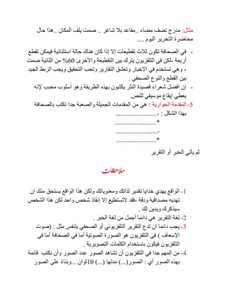 ‫مثال‬:‫مضاء‬ ‫نصف‬ ‫مدرج‬..‫شاغر‬ ‫بال‬ ‫مقاعد‬..‫المكان‬ ‫يلف‬ ‫صمت‬..‫حال‬ ‫هذا‬
‫اليوم‬ ‫التحرير‬ ‫محاضرة‬....
-‫تقطع‬ ‫فيمكن‬ ‫استثنائية‬ ‫حالة‬ ‫هناك‬ ‫كان‬ ‫إذا‬ ‫إال‬ ‫تقطيعات‬ ‫ثالث‬ ‫تكون‬ ‫الصحافة‬ ‫في‬
‫أربعة‬,‫واألخرى‬ ‫التقطيعة‬ ‫بين‬ ‫يترك‬ ‫التلفزيون‬ ‫في‬ ‫لكن‬01%‫صمت‬ ‫الثانية‬ ‫من‬
,‫الجيد‬ ‫الربط‬ ‫ويجب‬ ‫التحقيق‬ ‫وتحب‬ ‫التقارير‬ ‫وتعشق‬ ‫االخبار‬ ‫في‬ ‫تستخدم‬ ‫وهي‬
‫الص‬ ‫والنوع‬ ‫القطع‬ ‫بين‬‫حفي‬.
-‫إلنه‬ ‫محبب‬ ‫أسلوب‬ ‫وهو‬ ‫الطريقة‬ ‫بهذه‬ ‫يكتبون‬ ‫النثر‬ ‫قصيدة‬ ‫شعراء‬ ‫افضل‬ ‫إن‬
‫للنص‬ ‫موسيقي‬ ‫إيقاع‬ ‫يعطي‬.
5-‫الحوارية‬ ‫المقدمة‬:‫جدا‬ ‫والصعبة‬ ‫الجميلة‬ ‫المقدمات‬ ‫من‬ ‫هي‬‫بالصحافة‬ ‫تكتب‬
‫الشكل‬ ‫بهذا‬:-.........................
.......*..................
-.........................
........................*
‫التقرير‬ ‫أو‬ ‫الخبر‬ ‫يأتي‬ ‫ثم‬
‫مالحظات‬
1-‫ان‬ ‫منك‬ ‫يستحق‬ ‫الواقع‬ ‫هذا‬ ‫ولكن‬ ‫ومعنوياتك‬ ‫لذاتك‬ ‫تقدير‬ ‫خدايا‬ ‫يهدي‬ ‫الواقع‬
‫ودقة‬ ‫مصداقية‬ ‫تهديه‬,‫الشخص‬ ‫هذا‬ ‫لكن‬ ‫واحد‬ ‫شخص‬ ‫إنقاذ‬ ‫إال‬ ‫التستطيع‬ ‫فقد‬
‫لك‬ ‫ويدين‬ ‫سيذكرك‬.
2-‫الخبر‬ ‫لغة‬ ‫من‬ ‫أجمل‬ ‫دائما‬ ‫هي‬ ‫التقرير‬ ‫لغة‬.
3-‫مثل‬ ‫يتنفس‬ ‫الصحفي‬ ‫أو‬ ‫التلفزيوني‬ ‫التقرير‬ ‫تدع‬ ‫ان‬ ‫دائما‬ ‫يجب‬( :‫صوت‬
‫اإلسعاف‬)‫في‬ ‫أما‬ ‫الصحافة‬ ‫في‬ ‫أما‬ ‫الصوتية‬ ‫الصورة‬ ‫هو‬ ‫التلفزيون‬ ‫في‬
‫التصويرية‬ ‫الكلمات‬ ‫باستخدام‬ ‫فيكون‬ ‫التلفزيون‬.
4-‫عدد‬ ‫الصور‬ ‫تشاهد‬ ‫أن‬ ‫التلفزيون‬ ‫في‬ ‫جدا‬ ‫المهم‬ ‫من‬‫نكتب‬ ‫وأن‬ ‫الصور‬‫قائمة‬
‫أي‬ ‫الصور‬ ‫بهذه‬:‫الصور‬)...(‫مدتها‬)...(11‫ثوان‬...‫الصور‬ ‫على‬ ً‫ء‬‫وبنا‬
 