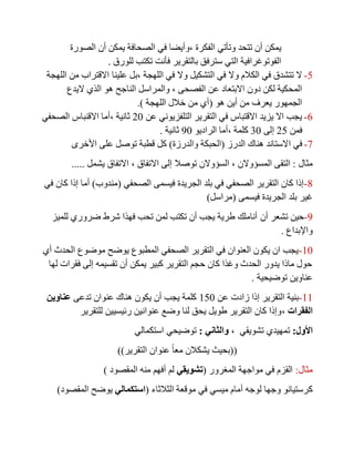 ‫الفكرة‬ ‫وتأتي‬ ‫تتحد‬ ‫أن‬ ‫يمكن‬,‫الصورة‬ ‫أن‬ ‫يمكن‬ ‫الصحافة‬ ‫في‬ ‫وأيضا‬
‫للورق‬ ‫تكتب‬ ‫فأنت‬ ‫بالتقرير‬ ‫سترفق‬ ‫التي‬ ‫الفوتوغرافية‬.
5-‫اللهجة‬ ‫في‬ ‫وال‬ ‫التشكيل‬ ‫في‬ ‫وال‬ ‫الكالم‬ ‫في‬ ‫تتشدق‬ ‫ال‬,‫علينا‬ ‫بل‬‫اللهجة‬ ‫من‬ ‫االقتراب‬
‫الفصحى‬ ‫عن‬ ‫االبتعاد‬ ‫دون‬ ‫لكن‬ ‫المحكية‬,‫والم‬‫اليدع‬ ‫الذي‬ ‫هو‬ ‫الناجح‬ ‫راسل‬
‫هو‬ ‫أين‬ ‫من‬ ‫يعرف‬ ‫الجمهور‬(‫اللهجة‬ ‫خالل‬ ‫من‬ ‫أي‬.)
0-‫عن‬ ‫التلفزيوني‬ ‫التقرير‬ ‫في‬ ‫االقتباس‬ ‫يزيد‬ ‫اال‬ ‫يجب‬21‫ثانية‬,‫الصحفي‬ ‫االقنباس‬ ‫أما‬
‫فمن‬25‫إلى‬31‫كلمة‬,‫الراديو‬ ‫أما‬01‫ثانية‬.
8-‫ا‬ ‫في‬‫الدرز‬ ‫هناك‬ ‫الستاند‬(‫والدرزة‬ ‫الحبكة‬)‫األخرى‬ ‫على‬ ‫توصل‬ ‫قطبة‬ ‫كل‬
‫مثال‬:‫المسؤوالن‬ ‫التقى‬,‫االتفاق‬ ‫إلى‬ ‫توصال‬ ‫السؤوالن‬,‫يشمل‬ ‫االتفاق‬.....
7-‫الصحفي‬ ‫فيسمى‬ ‫الجريدة‬ ‫بلد‬ ‫في‬ ‫الصحفي‬ ‫التقرير‬ ‫كان‬ ‫إذا‬(‫مندوب‬)‫في‬ ‫كان‬ ‫إذا‬ ‫أما‬
‫فيسمى‬ ‫الجريدة‬ ‫بلد‬ ‫غير‬(‫مراسل‬)
0-‫أن‬ ‫تشعر‬ ‫حين‬‫للميز‬ ‫ضروري‬ ‫شرط‬ ‫فهذا‬ ‫تحب‬ ‫لمن‬ ‫تكتب‬ ‫أن‬ ‫يجب‬ ‫طرية‬ ‫أناملك‬
‫واإلبداع‬.
11-‫أي‬ ‫الحدث‬ ‫موضوع‬ ‫يوضح‬ ‫المطبوع‬ ‫الصحفي‬ ‫التقرير‬ ‫في‬ ‫العنوان‬ ‫يكون‬ ‫ان‬ ‫يجب‬
‫لها‬ ‫فقرات‬ ‫إلى‬ ‫تقسيمه‬ ‫أن‬ ‫يمكن‬ ‫كبير‬ ‫التقرير‬ ‫حجم‬ ‫كان‬ ‫وغذا‬ ‫الحدث‬ ‫يدور‬ ‫ماذا‬ ‫حول‬
‫توضيحية‬ ‫عناوين‬.
11-‫عن‬ ‫زادت‬ ‫إذا‬ ‫التقرير‬ ‫بنية‬151‫تدعى‬ ‫عنوان‬ ‫هناك‬ ‫يكون‬ ‫أن‬ ‫يجب‬ ‫كلمة‬‫عناوين‬
‫الفقرات‬,‫للتقرير‬ ‫رئيسيين‬ ‫عنوانين‬ ‫وضع‬ ‫لنا‬ ‫يحق‬ ‫طويل‬ ‫التقرير‬ ‫كان‬ ‫وإذا‬
‫األول‬:‫تشويقي‬ ‫تمهيدي‬,‫والثاني‬:‫استكمالي‬ ‫توضيحي‬
((‫التقرير‬ ‫عنوان‬ ً‫ا‬‫مع‬ ‫يشكالن‬ ‫بحيث‬))
‫مثال‬:‫المغرور‬ ‫مواجهة‬ ‫في‬ ‫القزم‬(‫تشويقي‬‫المقصود‬ ‫منه‬ ‫أفهم‬ ‫لم‬)
‫ك‬‫الثالثاء‬ ‫موقعة‬ ‫في‬ ‫ميسي‬ ‫أمام‬ ‫لوجه‬ ‫وجها‬ ‫رستيانو‬(‫استكمالي‬‫المقصود‬ ‫يوضح‬)
 
