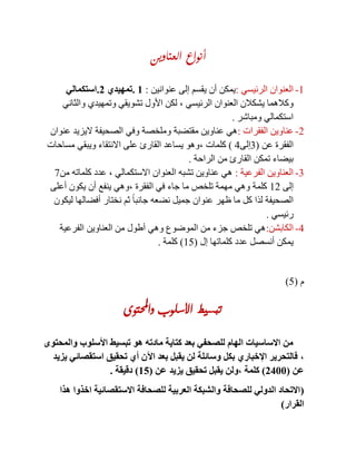 ‫العناوين‬ ‫أنواع‬
1-‫الرئيسي‬ ‫العنوان‬:‫عنوانين‬ ‫إلى‬ ‫يقسم‬ ‫أن‬ ‫يمكن‬:1.‫تمهيدي‬2.‫استكمالي‬
‫الرئيسي‬ ‫العنوان‬ ‫يشكالن‬ ‫وكالهما‬,‫والثاني‬ ‫وتمهيدي‬ ‫تشويقي‬ ‫األول‬ ‫لكن‬
‫ومباشر‬ ‫استكمالي‬.
2-‫الفقرات‬ ‫عناوين‬:‫عنوان‬ ‫اليزيد‬ ‫الصحيفة‬ ‫وفي‬ ‫وملخصة‬ ‫مقتضبة‬ ‫عناوين‬ ‫هي‬
‫عن‬ ‫الفقرة‬(3‫إلى‬4)‫كلمات‬,‫مساحات‬ ‫ويبقي‬ ‫االنتقاء‬ ‫على‬ ‫القارئ‬ ‫يساعد‬ ‫وهو‬
‫الراحة‬ ‫من‬ ‫القارئ‬ ‫تمكن‬ ‫بيضاء‬.
3-‫الفرعية‬ ‫العناوين‬:‫االستكمالي‬ ‫العنوان‬ ‫تشبه‬ ‫عناوين‬ ‫هي‬,‫من‬ ‫كلماته‬ ‫عدد‬8
‫إلى‬12‫ال‬ ‫في‬ ‫جاء‬ ‫ما‬ ‫تلخص‬ ‫مهمة‬ ‫وهي‬ ‫كلمة‬‫فقرة‬,‫أعلى‬ ‫يكون‬ ‫أن‬ ‫ينفع‬ ‫وهي‬
‫ليكون‬ ‫أفضالها‬ ‫نختار‬ ‫ثم‬ ً‫ا‬‫جانب‬ ‫نضعه‬ ‫جميل‬ ‫عنوان‬ ‫ظهر‬ ‫ما‬ ‫كل‬ ‫لذا‬ ‫الصحيفة‬
‫رئيسي‬.
4-‫الكابشن‬:‫الفرعية‬ ‫العناوين‬ ‫من‬ ‫أطول‬ ‫وهي‬ ‫الموضوع‬ ‫من‬ ‫جزء‬ ‫تلخص‬ ‫هي‬
‫إل‬ ‫كلماتها‬ ‫عدد‬ ‫أنسصل‬ ‫يمكن‬(15)‫كلمة‬.
‫م‬(5)
‫واحملتوى‬ ‫األسلوب‬ ‫تبسيط‬
‫والمحتوى‬ ‫األسلوب‬ ‫تبسيط‬ ‫هو‬ ‫مادته‬ ‫كتاية‬ ‫بعد‬ ‫للصحفي‬ ‫الهام‬ ‫االساسيات‬ ‫من‬
,‫يزيد‬ ‫استقصائي‬ ‫تحقيق‬ ‫أي‬ ‫اآلن‬ ‫بعد‬ ‫يقبل‬ ‫لن‬ ‫وسائلة‬ ‫بكل‬ ‫اإلخباري‬ ‫فالتحرير‬
‫عن‬(2022)‫كلمة‬,‫عن‬ ‫يزيد‬ ‫تحقيق‬ ‫يقبل‬ ‫ولن‬(11)‫دقيقة‬.
(‫اخذوا‬ ‫االستقصائية‬ ‫للصحافة‬ ‫العربية‬ ‫والشبكة‬ ‫للصحافة‬ ‫الدولي‬ ‫االتحاد‬‫هذا‬
‫القرار‬)
 