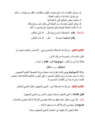 2-‫مورفيمات‬ ‫األقل‬ ‫بالكلمات‬ ‫الكثيرة‬ ‫المورفيمات‬ ‫ذات‬ ‫الكلمات‬ ‫نستبدل‬,‫وذلك‬
‫عن‬‫الجملة‬ ‫تركيب‬ ‫بناء‬ ‫إعادة‬ ‫طرق‬.
3-‫لها‬ ‫قيمة‬ ‫ال‬ ‫التي‬ ‫الوقائع‬ ‫بعض‬ ‫نحذف‬
4-‫بذلك‬ ‫يسمح‬ ‫أخر‬ ‫مكان‬ ‫إلى‬ ‫الجملة‬ ‫من‬ ‫معلومات‬ ‫تأجيل‬ ‫يمكن‬.
5-‫أكثر‬ ‫او‬ ‫قسمين‬ ‫على‬ ‫تقسيمها‬ ‫يمكن‬ ‫طويلة‬ ‫الجملة‬ ‫كانت‬ ‫إذا‬
‫مالحظة‬:(‫قد‬)‫مثل‬ ‫بها‬ ‫مسموح‬ ‫االحتمالية‬:‫الدكتور‬ ‫يأتي‬ ‫قد‬
(‫قد‬)‫مثل‬ ‫ممنوعة‬ ‫التحقيقية‬:‫الدكتور‬ ‫جاء‬ ‫قد‬
‫الثانية‬ ‫القاعدة‬:‫هي‬ ‫والوضوح‬ ‫البساطة‬ ‫قواعد‬ ‫من‬:‫أن‬ ‫يجب‬ ‫بالمفردة‬ ‫اإلحساس‬
‫الناس‬ ‫قبل‬ ‫من‬ ‫محسوسة‬ ‫و‬ ‫ملموسة‬ ‫تكون‬
‫أقول‬ ‫أن‬ ‫من‬ ً‫ال‬‫بد‬ ً‫ال‬‫فمث‬:‫إديولوجية‬‫نقول‬‫عقائد‬‫أو‬‫آراء‬..
‫استوطن‬.......‫أسكن‬
‫وكالة‬‫برس‬ ‫األسيوشيتد‬‫تقول‬ ‫كانت‬:‫للجمهور‬ ‫اللغوية‬ ‫الحصيلة‬ ‫بزيادة‬ ‫معنية‬ ‫لست‬.
‫رومل‬ ‫خسارة‬ ‫سبب‬ ‫ما‬ ‫وهذا‬(‫الصحراء‬ ‫ثعلب‬)‫استخدم‬ ‫لغنه‬ ‫الثانية‬ ‫العالمية‬ ‫الحرب‬ ‫في‬
‫المحسوسة‬ ‫الكلمات‬ ‫من‬ ‫بدال‬ ‫مجردة‬ ‫كلمات‬.
‫الثالثة‬ ‫القاعدة‬:‫هي‬ ‫البساطة‬ ‫قواعد‬ ‫من‬:‫للمعلوم‬ ‫المبني‬ ‫مقابل‬ ‫للمجهول‬ ‫المبني‬
‫القاعدة‬ ‫تقول‬:‫للمجهول‬ ‫المبني‬ ‫من‬ ‫وأسلس‬ ‫واسهل‬ ‫أبسط‬ ‫للمعلوم‬ ‫البني‬
‫مثال‬:‫الخدمات‬ ‫تخزين‬ ‫إلعادة‬ ‫الشركة‬ ‫مهندسي‬ ‫بواسطة‬ ‫حقق‬ ‫عمله‬ ‫ممكن‬ ‫شيء‬ ‫كل‬.
‫تصبح‬:‫إلعادة‬ ‫بوسعهم‬ ‫ما‬ ‫كل‬ ‫الشركة‬ ‫مهندسي‬ ‫فعل‬...
‫الب‬ ‫شيئين‬ ‫هناك‬‫وهما‬ ‫للمجهول‬ ‫المبني‬ ‫استخدام‬ ‫من‬ ‫فيهما‬ ‫د‬:
 