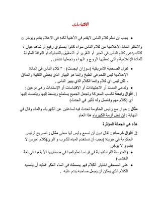 ‫االقتباسات‬
‫ويؤخر‬ ‫يقدم‬ ‫اإلعالم‬ ‫في‬ ‫لكنه‬ ‫األغنية‬ ‫في‬ ‫اليقدم‬ ‫الناس‬ ‫كالم‬ ‫نعلم‬ ‫أن‬ ‫يجب‬
‫عيان‬ ‫شاهد‬ ‫أو‬ ‫رفيع‬ ‫بمستوى‬ ‫كانوا‬ ‫سواء‬ ‫الناس‬ ‫كالم‬ ‫من‬ ‫اإلعالمية‬ ‫المادة‬ ‫والتخلو‬,
‫الملونة‬ ‫النوافذ‬ ‫او‬ ‫بالشبابيك‬ ‫التحقيق‬ ‫أو‬ ‫التقرير‬ ‫أو‬ ‫الخبر‬ ‫في‬ ‫الناس‬ ‫كالم‬ ‫يدعى‬ ‫لذلك‬
‫تعطي‬ ‫والتي‬ ‫اإلعالمية‬ ‫للمادة‬‫تتنفس‬ ‫وتجعلها‬ ‫الهواء‬ ‫و‬ ‫الروح‬ ‫ها‬.
‫األمريكية‬ ‫الصحفية‬ ‫تقول‬(‫ايجست‬ ‫سوزان‬" : )‫المادة‬ ‫في‬ ‫الناس‬ ‫كالم‬
‫والمذاق‬ ‫النكهة‬ ‫يعطي‬ ‫الذي‬ ‫البهار‬ ‫هو‬ ‫وإنما‬ ‫الطبخ‬ ‫في‬ ‫اللحم‬ ‫ليس‬ ‫اإلعالمية‬
,‫الناس‬ ‫يبهر‬ ‫الذي‬ ‫الكالم‬ ‫وإنما‬ ‫كالم‬ ‫أي‬ ‫ليس‬ ‫لكن‬.
‫اإلقتباسات‬ ‫أو‬ ‫االجتهادات‬ ‫أو‬ ‫المسند‬ ‫وتدعى‬‫نوعين‬ ‫وهي‬ ‫اإلسنادات‬ ‫أو‬:
1.‫رابحة‬ ‫اقوال‬‫إليها‬ ‫ويتصت‬ ‫إليها‬ ‫وينسط‬ ‫يستمتع‬ ‫الجميع‬ ‫وتجعل‬ ‫المعركة‬ ‫تكسب‬
‫أي‬(‫الحدث‬ ‫في‬ ‫تأثير‬ ‫وله‬ ‫وفاصل‬ ‫مهم‬ ‫كالم‬)
‫مثال‬:‫في‬ ‫وقال‬ ‫والماء‬ ‫الكهرباء‬ ‫عن‬ ‫لساعتين‬ ‫فيه‬ ‫تحدث‬ ‫الحكومة‬ ‫رئيس‬ ‫مع‬ ‫حوار‬
‫النهاية‬:‫الكهرباء‬ ‫أزمة‬ ‫تحل‬ ‫لن‬‫العام‬ ‫هذا‬
‫هي‬ ‫هذه‬‫المؤثرة‬ ‫الجملة‬
2.‫خرساء‬ ‫أقوال‬:‫معنى‬ ‫لها‬ ‫وليس‬ ‫تسمع‬ ‫أن‬ ‫دون‬ ‫تقال‬‫مثال‬:‫لرئيس‬ ‫تصريح‬
‫جريدة‬ ‫في‬ ‫الحكومة‬(‫الري‬ ‫و‬ ‫للشرب‬ ‫المياه‬ ‫نستخدم‬ ‫أن‬ ‫يجب‬)‫ال‬ ‫أخرس‬ ‫كالم‬
‫يؤخر‬ ‫ال‬ ‫و‬ ‫يقدم‬.
(‫لغة‬ ‫في‬ ‫يقعوا‬ ‫أال‬ ‫صحفييها‬ ‫في‬ ‫قعوا‬ ‫تعلم‬ ‫فرنسا‬ ‫في‬ ‫الفرانكفونية‬ ‫المدرسة‬
‫الخشب‬)
‫اختيار‬ ‫الصحفي‬ ‫على‬‫يتصيد‬ ‫أن‬ ‫فعليه‬ ‫العكر‬ ‫الماء‬ ‫في‬ ‫يصطاد‬ ‫فهو‬ ‫الكالم‬
‫عليه‬ ‫يندم‬ ‫صاحبه‬ ‫يجعل‬ ‫أن‬ ‫يمكن‬ ‫الذي‬ ‫الكالم‬.
 