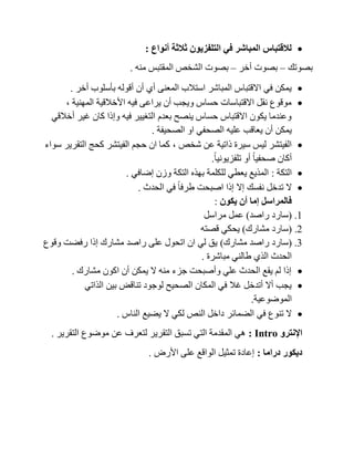 ‫أنواع‬ ‫ثالثة‬ ‫التلفزيون‬ ‫في‬ ‫المباشر‬ ‫لالقتباس‬:
‫بصوتك‬–‫أخر‬ ‫بصوت‬–‫منه‬ ‫المقتبس‬ ‫الشخص‬ ‫بصوت‬.
‫أخر‬ ‫بأسلوب‬ ‫أقوله‬ ‫أن‬ ‫أي‬ ‫المعنى‬ ‫استالب‬ ‫المباشر‬ ‫االقتباس‬ ‫في‬ ‫يمكن‬.
‫المهنية‬ ‫األخالقية‬ ‫فيه‬ ‫يراعى‬ ‫أن‬ ‫ويجب‬ ‫حساس‬ ‫االقتباسات‬ ‫نقل‬ ‫موقوع‬,
‫أخالقي‬ ‫غير‬ ‫كان‬ ‫وإذا‬ ‫فيه‬ ‫التغيير‬ ‫بعدم‬ ‫ينصح‬ ‫حساس‬ ‫االقتباس‬ ‫يكون‬ ‫وعندما‬
‫الصح‬ ‫عليه‬ ‫يعاقب‬ ‫أن‬ ‫يمكن‬‫الصحيفة‬ ‫او‬ ‫في‬.
‫شخص‬ ‫عن‬ ‫ذاتية‬ ‫سيرة‬ ‫ليس‬ ‫الفيتشر‬,‫سواء‬ ‫التقرير‬ ‫كحج‬ ‫الفيتشر‬ ‫حجم‬ ‫ان‬ ‫كما‬
ً‫ا‬‫تلفزيوني‬ ‫أو‬ ً‫ا‬‫صحفي‬ ‫أكان‬.
‫التكة‬:‫إضافي‬ ‫وزن‬ ‫التكة‬ ‫بهذه‬ ‫للكلمة‬ ‫يعطي‬ ‫المذيع‬.
‫الحدث‬ ‫في‬ ً‫ا‬‫طرف‬ ‫اصبحت‬ ‫إذا‬ ‫إال‬ ‫نفسك‬ ‫تدخل‬ ‫ال‬.
‫يكون‬ ‫أن‬ ‫إما‬ ‫فالمراسل‬:
1.(‫راصد‬ ‫سارد‬)‫مراسل‬ ‫عمل‬
2.(‫سارد‬‫مشارك‬)‫قصته‬ ‫يحكي‬
3.(‫مشارك‬ ‫راصد‬ ‫سارد‬)‫وقوع‬ ‫رفضت‬ ‫إذا‬ ‫مشارك‬ ‫راصد‬ ‫على‬ ‫اتحول‬ ‫ان‬ ‫لي‬ ‫يق‬
‫مباشرة‬ ‫طالني‬ ‫الذي‬ ‫الحدث‬.
‫مشارك‬ ‫اكون‬ ‫أن‬ ‫يمكن‬ ‫ال‬ ‫منه‬ ‫جزء‬ ‫وأصبحت‬ ‫علي‬ ‫الحدث‬ ‫يقع‬ ‫لم‬ ‫إذا‬.
‫الذاتي‬ ‫بين‬ ‫تناقض‬ ‫لوجود‬ ‫الصحيح‬ ‫المكان‬ ‫في‬ ‫غال‬ ‫أتدخل‬ ‫أال‬ ‫يجب‬
‫الموضوعية‬.
‫الضمائر‬ ‫في‬ ‫تنوع‬ ‫ال‬‫الناس‬ ‫يضيع‬ ‫ال‬ ‫لكي‬ ‫النص‬ ‫داخل‬.
‫اإلنترو‬orRep:‫التقرير‬ ‫موضوع‬ ‫عن‬ ‫لتعرف‬ ‫التقرير‬ ‫تسبق‬ ‫التي‬ ‫المقدمة‬ ‫هي‬.
‫دراما‬ ‫ديكور‬:‫األرض‬ ‫على‬ ‫الواقع‬ ‫تمثيل‬ ‫إعادة‬.
 