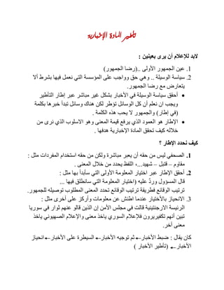 ‫اإلخبارية‬ ‫املادة‬ ‫تأطري‬
‫بعينين‬ ‫يرى‬ ‫أن‬ ‫لإلعالم‬ ‫البد‬:
1.‫األولى‬ ‫الجمهور‬ ‫عين‬(..‫الجمهور‬ ‫رضا‬)
2.‫الوسيلة‬ ‫سياسة‬..‫وهي‬‫أال‬ ‫بشرط‬ ‫فيها‬ ‫نعمل‬ ‫التي‬ ‫المؤسسة‬ ‫على‬ ‫وواجب‬ ‫حق‬
‫الجمهور‬ ‫رضا‬ ‫مع‬ ‫يتعارض‬.
‫التأطير‬ ‫إطار‬ ‫عبر‬ ‫مباشر‬ ‫غير‬ ‫بشكل‬ ‫األخبار‬ ‫في‬ ‫الوسيلة‬ ‫سياسة‬ ‫أحقق‬
‫بكلمة‬ ‫خبرها‬ ‫تبدأ‬ ‫وسائل‬ ‫هناك‬ ‫لكن‬ ‫تؤطر‬ ‫الوسائل‬ ‫كل‬ ‫أن‬ ‫نعلم‬ ‫ان‬ ‫ويجب‬
(‫إطار‬ ‫في‬)‫الكلمة‬ ‫هذه‬ ‫يحب‬ ‫ال‬ ‫والجمهور‬.
‫ي‬ ‫الذي‬ ‫العمود‬ ‫هو‬ ‫اإلطار‬‫من‬ ‫نرى‬ ‫الذي‬ ‫االسلوب‬ ‫وهو‬ ‫المعنى‬ ‫قيمة‬ ‫رفع‬
‫هدفها‬ ‫اإلخبارية‬ ‫المادة‬ ‫تحقق‬ ‫كيف‬ ‫خالله‬.
‫؟‬ ‫اإلطار‬ ‫نحدد‬ ‫كيف‬
1.‫مثل‬ ‫المفردات‬ ‫استخدام‬ ‫حقه‬ ‫من‬ ‫ولكن‬ ‫مباشرة‬ ‫يعبر‬ ‫أن‬ ‫حقه‬ ‫من‬ ‫ليس‬ ‫الصحفي‬:
‫مقاوم‬–‫قتبل‬–‫شهيد‬...,‫المعنى‬ ‫خالل‬ ‫من‬ ‫يحدد‬ ‫اللفظ‬.
2.‫مثل‬ ‫بها‬ ‫سأبدأ‬ ‫التي‬ ‫األولى‬ ‫المعلومة‬ ‫اختيار‬ ‫عبر‬ ‫اإلطار‬ ‫أحقق‬:
‫عليه‬ َّ‫د‬‫ور‬ ‫المسؤول‬ ‫قال‬(‫فيها‬ ‫سانطلق‬ ‫التي‬ ‫المعلومة‬ ‫اختيار‬...
‫للجمهور‬ ‫توصيله‬ ‫المطلوب‬ ‫المعنى‬ ‫تحدد‬ ‫الوقائع‬ ‫ترتيب‬ ‫فطريقة‬ ‫الوقائع‬ ‫ترتيب‬.
3.‫مثل‬ ‫أخرى‬ ‫على‬ ‫وأركز‬ ‫معلومات‬ ‫عن‬ ‫اطنش‬ ‫عندما‬ ‫باألختيار‬ ‫االنحياز‬:
‫ال‬‫سوريا‬ ‫في‬ ‫ثوار‬ ‫عنهم‬ ‫قالو‬ ‫الذين‬ ‫إن‬ ‫األمن‬ ‫مجلس‬ ‫في‬ ‫قالت‬ ‫االرجنتينية‬ ‫رئيسة‬
‫ياخذ‬ ‫الصهيوني‬ ‫واإلعالم‬ ‫معنى‬ ‫ياخذ‬ ‫السوري‬ ‫فإلعالم‬ ‫تكفيريرون‬ ‫أنهم‬ ‫تبين‬
‫أخر‬ ‫معنى‬.
‫يقال‬ ‫كان‬:‫انحياز‬ ‫األخبار‬ ‫على‬ ‫السيطرة‬ ‫األخبار‬ ‫توجيه‬ ‫ثم‬ ‫األخبار‬ ‫ضبط‬
‫األخبار‬(‫األخبار‬ ‫تأطير‬)
 