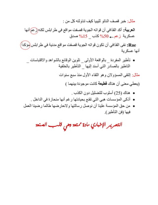 ‫مثال‬:‫من‬ ‫كل‬ ‫تناولته‬ ‫كيف‬ ‫لليبيا‬ ‫الناتو‬ ‫قصف‬ ‫خبر‬:
‫العربية‬:‫أنها‬ ‫زعم‬ ‫لكنه‬ ‫طرابلس‬ ‫في‬ ‫مواقع‬ ‫قصفت‬ ‫الجوية‬ ‫قواته‬ ‫أن‬ ‫القذافي‬ ‫أكد‬
‫عسكرية‬‫زعم‬51%‫كذب‬_15%‫صدق‬
tar:ً‫ا‬‫مؤكد‬ ‫طرابلس‬ ‫في‬ ‫مدنية‬ ‫مواقع‬ ‫قصفت‬ ‫الجوية‬ ‫قواته‬ ‫تكون‬ ‫أن‬ ‫القذافي‬ ‫نفى‬
‫عسكرية‬ ‫أنها‬
‫تأطير‬‫المفردة‬_‫األولى‬ ‫بالواقعة‬_‫واالقتباسات‬ ‫بالشواهد‬ ‫الوقائع‬ ‫تلوين‬_
‫إليها‬ ‫أسند‬ ‫التي‬ ‫بالصادر‬ ‫التاطير‬_‫بالخلفية‬ ‫التأطير‬
‫مثال‬:‫سنوات‬ ‫سبع‬ ‫منذ‬ ‫األول‬ ‫اللقاء‬ ‫وهو‬ ‫المسؤوالن‬ ‫إلتقى‬
(‫هناك‬ ‫أن‬ ‫معنى‬ ‫يعطي‬‫قطيعة‬‫بينهما‬ ‫موجودة‬ ‫كانت‬)
‫هناك‬(25)‫الكذب‬ ‫دون‬ ‫للتضليل‬ ‫أسلوب‬.
‫أذ‬‫الداخل‬ ‫في‬ ‫منحازة‬ ‫أنها‬ ‫رغم‬ ‫بحيادتها‬ ‫تقنع‬ ‫التي‬ ‫هبي‬ ‫المؤسسات‬ ‫كى‬.
‫العمل‬ ‫رضينا‬ ‫طالما‬ ‫والنعارضها‬ ‫رسالتها‬ ‫نوصل‬ ‫أن‬ ‫علينا‬ ‫المؤسسة‬ ‫حق‬ ‫من‬
‫فيها‬(‫التأطير‬ ‫فن‬.)
‫الصنعة‬ ‫قلب‬ ‫وهي‬ ‫ممتعة‬ ‫مادة‬ ‫اإلخباري‬ ‫التحرير‬
 