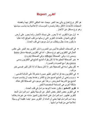 ‫التقرير‬tropeR
‫أكثر‬ ‫هو‬‫الخبر‬ ‫بعد‬ ‫يأتي‬ ‫إخباري‬ ‫نوع‬,‫وتفضله‬ ً‫ا‬‫نهم‬ ‫االكثر‬ ‫المتلقي‬ ‫عنه‬ ‫يبحث‬
‫سياستها‬ ‫يناسب‬ ‫بما‬ ‫اإلعالمية‬ ‫المؤسسات‬ ‫وتصدره‬ ً‫ا‬‫وقع‬ ‫االكثر‬ ‫لألحداث‬ ‫المحطات‬
‫األخبار‬ ‫عن‬ ‫مستقل‬ ‫نوع‬ ‫وهو‬.
‫أرض‬ ‫على‬ ‫يحرر‬ ‫وإنما‬ ‫األخبار‬ ‫ديسك‬ ‫على‬ ‫يحرر‬ ‫ال‬ ‫انه‬ ‫للتقرير‬ ‫ميزة‬ ‫أول‬
‫والميدان‬ ‫الواقع‬,‫الت‬ ‫فأحداث‬‫غالبا‬ ‫إلنه‬ ‫الموقع‬ ‫قلب‬ ‫من‬ ‫إرسالها‬ ‫التي‬ ‫قرير‬
‫يكون‬ ‫ما‬‫الحدث‬ ‫قلب‬ ‫في‬ ‫موجود‬ ‫مراسل‬ ‫ويتطلب‬ ‫جلل‬ ‫حدث‬.
‫عكس‬ ‫على‬ ‫الخبر‬ ‫بعد‬ ‫التقرير‬ ‫نشر‬ ‫الضرورة‬ ‫من‬ ‫ليس‬ ‫المطبوعة‬ ‫الصحاف‬ ‫في‬
‫نوع‬ ‫فهو‬ ‫التلفزيون‬ ‫في‬ ‫الحال‬‫مستقل‬,‫مدخل‬ ‫فيسبقه‬ ‫اتلفزيون‬ ‫في‬ ‫أما‬ortnI
‫ويسمى‬t.v,‫الصحافة‬ ‫وفي‬opeInt,‫الصحافة‬ ‫وفي‬(‫يترود‬)
‫يسمى‬ ‫التلفزيون‬ ‫في‬ ‫المذيع‬ ‫المذيع‬ ‫يقرأه‬ ‫كان‬ ‫إذا‬ ‫المطبوعة‬ ‫الصحافة‬ ‫خبر‬
enppp‫والصورة‬ ‫الصوت‬ ‫مع‬ ‫ويقرأ‬.
‫خبر‬ ‫فيسمى‬ ‫كبير‬ ‫كان‬ ‫إذا‬ ‫أما‬ ‫بسيط‬ ‫كان‬ ‫إذا‬ ‫خبر‬ ‫الصحيفة‬ ‫في‬ ‫اسنه‬ ‫يبقى‬ ‫لكن‬
‫مركب‬.
‫الشاشة‬ ‫على‬ ‫متحركة‬ ‫صورة‬ ‫تظهر‬ ‫الخبر‬ ‫قراءة‬ ‫بعد‬ ‫التلفزيون‬ ‫في‬‫فتسمى‬:
v.I.I‫صوت‬ ‫يتناسب‬ ‫أن‬ ‫يجب‬ ‫وعندها‬ ‫الكادر‬ ‫خارج‬ ‫أصبح‬ ‫المذيع‬ ‫أن‬ ‫وتعني‬
‫المعروض‬ ‫الشريط‬ ‫مع‬ ‫المذيع‬,‫هناك‬ ‫لكن‬ ‫الصحافة‬ ‫في‬ ‫موجود‬ ‫غير‬ ‫وهذا‬
‫للخبر‬ ‫المخصصة‬ ‫المساحة‬ ‫هي‬ ‫أخرى‬ ‫مشكلة‬.
‫االستديو‬ ‫تقرير‬:‫الحدث‬ ‫قلب‬ ‫في‬ ‫مراسل‬ ‫اليوجد‬ ‫عندما‬ ‫يكون‬.
‫المعد‬ ‫المراسل‬ ‫اسم‬ ‫يظهر‬ ‫الوسيلة‬ ‫عن‬ ‫النظر‬ ‫بغض‬ ‫النظر‬ ‫بغض‬ ‫التقرير‬ ‫في‬
‫وطالما‬ ‫غيرها‬ ‫عن‬ ‫مادته‬ ‫لتمييز‬ ‫يكون‬ ‫المادة‬ ‫على‬ ‫المراسل‬ ‫اسم‬ ‫فظهور‬ ‫للتقرير‬
‫ايضا‬ ‫مميز‬ ‫التقرير‬ ‫أو‬ ‫المادة‬ ‫أن‬ ‫يعني‬ ‫فهذا‬ ‫المراسل‬ ‫اسم‬ ‫وجد‬,‫وسيلة‬ ‫أي‬ ‫فقيمة‬
‫مراسليها‬ ‫قيمة‬ ‫من‬ ‫هي‬ ‫إعالمية‬.
 