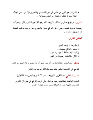 ‫أخير‬ ‫هو‬ ‫المراسل‬‫تجعل‬ ‫أن‬ ‫اردت‬ ‫فإذا‬ ‫والتحرير‬ ‫األخبار‬ ‫غرفة‬ ‫في‬ ‫جلس‬ ‫من‬
‫متميزين‬ ‫مراسلين‬ ‫تختار‬ ‫ان‬ ‫عليك‬ ‫مميزة‬ ‫القناة‬.
‫التقرير‬:‫ديناميكية‬ ‫وأكثر‬ ‫الخبر‬ ‫من‬ ‫أثقل‬ ‫وهو‬ ‫ذاته‬ ‫بحد‬ ‫قائم‬ ‫مستقل‬ ‫إخباري‬ ‫نوع‬ ‫هو‬
‫الحدث‬ ‫ويواكب‬ ‫قرب‬ ‫عن‬ ‫يجري‬ ‫ما‬ ‫يعاين‬ ‫الواقع‬ ‫ارض‬ ‫على‬ ‫شخص‬ ‫لوجود‬ ‫وحيوية‬
‫حدوثه‬ ‫صيرورة‬ ‫في‬.
‫التقرير‬ ‫خصائص‬:
1.‫الخبر‬ ‫يقدمه‬ ‫ال‬ ‫ما‬ ‫يقدم‬.
2.‫بمصادره‬ ‫الواقع‬ ‫يعكس‬.
3.‫الخبر‬ ‫يتبع‬ ‫ألنه‬ ‫مطلقة‬ ‫شبه‬ ‫آنية‬.
4.‫الخبر‬ ‫من‬ ‫وحيوية‬ ‫ديناميكية‬ ‫أكثر‬.
‫مالحظة‬:‫فقط‬ ‫هو‬ ‫الخبر‬ ‫عن‬ ‫مايميزه‬ ‫أن‬ ‫أو‬ ‫كبير‬ ‫خبر‬ ‫أنه‬ ‫التقرير‬ ‫اعتقاد‬ ‫الخطأ‬ ‫من‬
‫التفاصيل‬ ‫في‬ ‫التوسع‬,‫الخ‬ ‫من‬ ‫نوعية‬ ‫اكثر‬ ‫معلومت‬ ‫يقدم‬ ‫فهو‬‫بر‬.
‫الداخلي‬ ‫التقرير‬:‫التتجاوز‬ ‫مدة‬ ‫في‬ ‫ويتم‬ ‫االستديو‬ ‫داخل‬ ‫يعد‬ ‫الذي‬ ‫التقرير‬ ‫هو‬
‫التقرير‬ ‫ان‬ ‫حين‬ ‫في‬ ‫الواقع‬ ‫أرض‬ ‫على‬ ‫مراسل‬ ‫وجود‬ ‫لعدم‬ ‫فقط‬ ‫الواحدة‬ ‫الساعة‬
‫اكثر‬ ‫او‬ ‫ساعتين‬ ‫يستغرق‬ ‫قد‬ ‫الواقع‬ ‫ارض‬ ‫على‬ ‫الخارجي‬.
 
