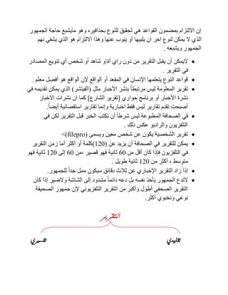 ‫الجمهور‬ ‫حاجة‬ ‫مايشبع‬ ‫وهو‬ ‫بحذافيره‬ ‫للنوع‬ ‫تحقيق‬ ‫هي‬ ‫القواعد‬ ‫بمضمون‬ ‫االلتزام‬ ‫إن‬
‫الذ‬‫نهم‬ ‫يشفي‬ ‫الذي‬ ‫هو‬ ‫االلتزام‬ ‫وهذا‬ ‫عنها‬ ‫ينوب‬ ‫أو‬ ‫يلبيها‬ ‫ان‬ ‫اخر‬ ‫لنوع‬ ‫يمكن‬ ‫ال‬ ‫ي‬
‫ويشبعه‬ ‫الجمهور‬.
‫أة‬ ‫راي‬ ‫دون‬ ‫من‬ ‫التقرير‬ ‫يقبل‬ ‫أن‬ ‫اليمكن‬‫المصادر‬ ‫تنويع‬ ‫أي‬ ‫شخص‬ ‫أو‬ ‫شاهد‬ ‫و‬
‫التقرير‬ ‫في‬.
‫معلم‬ ‫أفضل‬ ‫هو‬ ‫الواقع‬ ‫إلن‬ ‫الواقع‬ ‫أو‬ ‫المقعد‬ ‫في‬ ‫اإلنسان‬ ‫يتعلمها‬ ‫النوع‬ ‫قواعد‬.
‫المعل‬ ‫تقرير‬‫مثل‬ ‫األخبار‬ ‫بنشر‬ ً‫ا‬‫مرتبط‬ ‫ليس‬ ‫ومة‬(‫الفيتشر‬)‫في‬ ‫تقديمه‬ ‫يمكن‬ ‫الذي‬
‫حواري‬ ‫برنامج‬ ‫أو‬ ‫األخبار‬ ‫نشرة‬[‫الشارع‬ ‫تقرير‬]‫االخبار‬ ‫نشرات‬ ‫ان‬ ‫كما‬
ً‫ا‬‫أيض‬ ‫استقصائية‬ ‫تقارير‬ ‫وإنما‬ ‫اخبارية‬ ‫فقط‬ ‫ليس‬ ‫تقارير‬ ‫تقدم‬ ‫أصبحت‬.
‫في‬ ‫لكن‬ ‫التقرير‬ ‫قبل‬ ‫الخبر‬ ‫نكتب‬ ‫أن‬ ً‫ا‬‫شرط‬ ‫ليس‬ ‫المطبوعة‬ ‫الصحافة‬ ‫في‬
‫ذلك‬ ‫عكس‬ ‫والراديو‬ ‫التلفزيون‬.
‫ويسمى‬ ‫معين‬ ‫شخص‬ ‫عن‬ ‫يكون‬ ‫الشخصية‬ ‫تقرير‬(orppenI)>
‫عن‬ ‫يزيد‬ ‫أن‬ ‫الصحافة‬ ‫في‬ ‫للتقرير‬ ‫يمكن‬(121)‫التقرير‬ ‫زمن‬ ‫أما‬ ‫أكثر‬ ‫أو‬ ‫كلمة‬
‫من‬ ‫أقل‬ ‫كان‬ ‫فإذا‬ ‫التلفزيون‬ ‫في‬01‫قصير‬ ‫فهو‬ ‫ثانية‬,‫من‬01‫إلى‬121‫فهو‬ ‫ثانية‬
‫متوسط‬,‫من‬ ‫أكثر‬121‫طويل‬ ‫ثانية‬.
‫إذا‬‫للجمهور‬ ً‫ا‬‫جد‬ ‫ممل‬ ‫سيكون‬ ‫دقائق‬ ‫ثالث‬ ‫عن‬ ‫اإلخباري‬ ‫التقرير‬ ‫زاد‬.
‫كان‬ ‫إذا‬ ‫والضير‬ ‫الشاشة‬ ‫إلى‬ ‫مشدود‬ ً‫ا‬‫دائم‬ ‫دعه‬ ‫بل‬ ‫نفسه‬ ‫يأخذ‬ ‫الجمهور‬ ‫التدع‬
‫الصحيفة‬ ‫جمهور‬ ‫إلن‬ ‫التلفزيوني‬ ‫التقرير‬ ‫من‬ ‫وأكبر‬ ‫أطول‬ ‫الصحفي‬ ‫التقرير‬
‫أكثر‬ ‫ونخبوي‬ ‫نوعي‬.
‫التقرير‬
‫تقليدي‬‫تفسريي‬
 