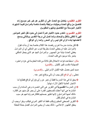 ‫التقليدي‬ ‫التقرير‬:‫زائد‬ ‫موسع‬ ‫خبر‬ ‫خبر‬ ‫هو‬ ‫التقرير‬ ‫أن‬ ‫على‬ ‫الحدث‬ ‫مع‬ ‫يتعامل‬
‫اشتهرت‬ ً‫ا‬‫قديم‬ ‫بالمراسل‬ ‫خاصة‬ ‫بالحدث‬ ‫مرتبطة‬ ‫وحيثيات‬ ‫الحدث‬ ‫واقع‬ ‫من‬ ‫تفاصيل‬
‫التفاصيل‬ ‫مع‬ ‫الموسعة‬ ‫األخبار‬(‫المقلوب‬ ‫بالهرم‬.)
‫التفسيري‬ ‫التقرير‬:‫كموشور‬ ‫الخبر‬ ‫نقل‬ ‫حدود‬ ‫إلى‬ ‫تصل‬ ‫كمرآة‬ ‫األخبار‬ ‫حدود‬ ‫تتعدى‬
‫ب‬ ‫تكتفي‬ ‫ال‬ ‫فهي‬‫يسمح‬ ‫وبالتالي‬ ‫التفسير‬ ‫درجة‬ ‫إلى‬ ‫تصل‬ ‫وإنما‬ ‫والوصف‬ ‫النقل‬
‫الواقع‬ ‫رأي‬ ‫وإنما‬ ‫المحرر‬ ‫رأي‬ ‫ليس‬ ‫لكن‬ ‫الرأي‬ ‫إبادء‬ ‫ألعضائها‬.
‫تقول‬ ‫بدأت‬ ‫أن‬ ‫بعد‬ ‫خاصة‬ ‫الكالم‬ ‫هذا‬ ‫رفضت‬ ‫اخرى‬ ‫مدرسة‬ ‫جاءت‬ ‫لكن‬
(‫المراسل‬ ‫أن‬ ‫أي‬ ‫المتلقي‬ ‫عن‬ ‫تنوب‬ ‫بطريقة‬ ‫الحدث‬ ‫يغطي‬ ‫ان‬ ‫عليه‬ ‫المراسل‬
‫عن‬ ‫نيابة‬ ‫الحدث‬ ‫يغطي‬‫الجمهور‬,‫المتلقي‬ ‫يجعل‬ ‫الذي‬ ‫هو‬ ‫الجيد‬ ‫والمراسل‬
‫الحدث‬ ‫قلب‬ ‫في‬ ‫موجود‬ ‫بأنه‬ ‫يشعر‬.
‫مثال‬:‫واعتبره‬ ‫غزة‬ ‫في‬ ‫المقاومة‬ ‫قادة‬ ‫من‬ ‫ثالثة‬ ‫قتل‬ ‫االحتالل‬ ‫قوات‬ ‫استطاعت‬
‫للكيان‬ ‫كبير‬ ‫مكسب‬ ‫الصهاينة‬...(‫تقليدي‬)
‫اإلسرائيلي‬ ‫الكيان‬ ‫عليه‬ ‫حصل‬ ‫ثمين‬ ‫صيد‬...(‫تفسيري‬)
‫نعطى‬‫الواقع‬ ‫رأي‬‫يجب‬ ‫لكن‬‫نأ‬ ‫أن‬‫بو‬ ‫تي‬‫عنه‬ ‫تعبر‬ ‫قائع‬.
‫رأي‬ ‫عن‬ ‫نعبر‬ ‫أن‬ ‫فقط‬ ‫المدرسة‬ ‫هذا‬ ‫في‬ ‫لنا‬ ‫يحق‬((‫فقط‬ ‫الواقع‬ ‫رأي‬))‫أما‬
ً‫ا‬‫نهائي‬ ‫اآلراء‬ ‫التقبل‬ ‫العادية‬ ‫االخبار‬.
‫المدرسة‬ ‫إن‬‫التفسيرية‬‫سبب‬ ‫وأن‬ ‫السائدة‬ ‫وهي‬ ‫انتصرت‬ ‫التي‬ ‫هي‬ ‫التقرير‬ ‫في‬
‫منهم‬ ‫كل‬ ‫يعبر‬ ‫أن‬ ‫على‬ ‫القدرة‬ ‫للصحفيين‬ ‫أعطت‬ ‫أنها‬ ‫هي‬ ‫انتشارها‬‫أفكاره‬ ‫عن‬
,‫سبب‬ ‫هو‬ ‫وإبداعهم‬ ‫فافكارهم‬ ‫بصمتهم‬ ‫تظهر‬ ‫إلنها‬ ‫المراسلون‬ ‫أحبها‬ ‫لذلك‬
‫ككل‬ ‫العالم‬ ‫في‬ ‫انتشارها‬.
‫ف‬ ‫يكتب‬ ‫المطبوع‬ ‫الصحفي‬ ‫التقرير‬‫ق‬‫أن‬ ‫ويجب‬ ‫ويقرا‬ ‫فيكتب‬ ‫المرئي‬ ‫التقير‬ ‫أما‬ ‫ط‬
‫اإلعالمي‬ ‫الظهور‬ ‫يحقق‬,‫لذلك‬‫للحظة‬ ‫جملة‬ ‫أفضل‬ ‫المراسل‬ ‫يخبئ‬ ‫أن‬ ‫يجب‬
 