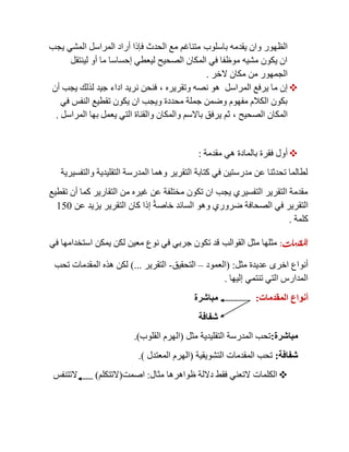 ‫باسلوب‬ ‫يقدمه‬ ‫وان‬ ‫الظهور‬‫يجب‬ ‫المشي‬ ‫المراسل‬ ‫أراد‬ ‫فإذا‬ ‫الحدث‬ ‫مع‬ ‫متناغم‬
‫لينتقل‬ ‫أو‬ ‫ما‬ ‫إحساسا‬ ‫ليعطي‬ ‫الصحيح‬ ‫المكان‬ ‫في‬ ‫موظفا‬ ‫مشيه‬ ‫يكون‬ ‫ان‬
‫الخر‬ ‫مكان‬ ‫من‬ ‫الجمهور‬.
‫المراسل‬ ‫يرفع‬ ‫ما‬ ‫إن‬‫وتقريره‬ ‫نصه‬ ‫هو‬,‫أن‬ ‫يجب‬ ‫لذلك‬ ‫جيد‬ ‫اداء‬ ‫نريد‬ ‫فنحن‬
‫النفس‬ ‫تقطيع‬ ‫يكون‬ ‫ان‬ ‫ويجب‬ ‫محددة‬ ‫جملة‬ ‫وضمن‬ ‫مفهوم‬ ‫الكالم‬ ‫بكون‬‫في‬
‫الصحيح‬ ‫المكان‬,‫المراسل‬ ‫بها‬ ‫يعمل‬ ‫التي‬ ‫والقناة‬ ‫والمكان‬ ‫باالسم‬ ‫يرفق‬ ‫ثم‬.
‫مقدمة‬ ‫هي‬ ‫بالمادة‬ ‫فقرة‬ ‫أول‬:
‫والتفسيرية‬ ‫التقليدية‬ ‫المدرسة‬ ‫وهما‬ ‫التقرير‬ ‫كتابة‬ ‫في‬ ‫مدرستين‬ ‫عن‬ ‫تحدثنا‬ ‫لطالما‬
‫تقطيع‬ ‫أن‬ ‫كما‬ ‫التقارير‬ ‫من‬ ‫غيره‬ ‫عن‬ ‫مختلفة‬ ‫تكون‬ ‫ان‬ ‫يجب‬ ‫التفسيري‬ ‫التقرير‬ ‫مقدمة‬
‫عن‬ ‫يزيد‬ ‫التقرير‬ ‫كان‬ ‫إذا‬ ً‫ة‬‫خاص‬ ‫السائد‬ ‫وهو‬ ‫ضروري‬ ‫الصحافة‬ ‫في‬ ‫التقرير‬151
‫كلمة‬.
‫املقدمات‬:‫القوالب‬ ‫مثل‬ ‫مثلها‬‫في‬ ‫استخدامها‬ ‫يمكن‬ ‫لكن‬ ‫معين‬ ‫نوع‬ ‫في‬ ‫جربي‬ ‫تكون‬ ‫قد‬
‫مثل‬ ‫عديدة‬ ‫اخرى‬ ‫أنواع‬( :‫العمود‬–‫التحقيق‬-‫التقرير‬)...‫تحب‬ ‫المقدمات‬ ‫هذه‬ ‫لكن‬
‫إليها‬ ‫تنتمي‬ ‫التي‬ ‫المدارس‬.
‫المقدمات‬ ‫أنواع‬:‫مباشرة‬
‫شفافة‬
‫مباشرة‬:‫مثل‬ ‫التقليدية‬ ‫المدرسة‬ ‫تحب‬(‫القلوب‬ ‫الهرم‬.)
‫شفافة‬:‫التشويقية‬ ‫المقدمات‬ ‫تحب‬(‫المعتدل‬ ‫الهرم‬.)
‫مثال‬ ‫ظواهرها‬ ‫داللة‬ ‫فقط‬ ‫التعني‬ ‫الكلمات‬:‫اصمت‬(‫التتكلم‬)‫التتنفس‬
 