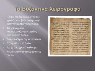 • Ο πιο διαδεδομένος τρόπος
γραφής στη βυζαντινή εποχή
απαντάται στα χειρόγραφα.
 Τα χειρόγραφα
παρασκευάζονταν κυρίως
από φυσικό δέρμα.
 Διαφύλαξη σε ξηρό ντουλάπι
 Εξώφυλλα από ξύλο
 Ασημένιο χρυσό κάλυμμα
 Μελάνι από φυσικές ορυκτές
ουσίες
 