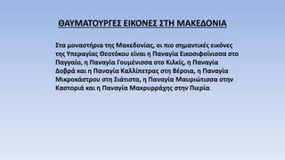 ΘΑΥΜΑΤΟΥΡΓΕΣ ΕΙΚΟΝΕΣ ΣΤΗ ΜΑΚΕΔΟΝΙΑ
Στα μοναστήρια της Μακεδονίας, οι πιο σημαντικές εικόνες
της Υπεραγίας Θεοτόκου είναι η Παναγία Εικοσιφοίνισσα στο
Παγγαίο, η Παναγία Γουμένισσα στο Κιλκίς, η Παναγία
Δοβρά και η Παναγία Καλλίπετρας στη Βέροια, η Παναγία
Μικροκάστρου στη Σιάτιστα, η Παναγία Μαυριώτισσα στην
Καστοριά και η Παναγία Μακρυρράχης στην Πιερία.
 