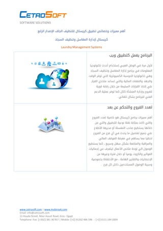 SOFTWARE SOLUTIONS
www.cetrosoft.com | www.mobirook.com
Email: info@cetrosoft.com
11 Houda Street, Masr Assuit Road, Giza - Egypt
Telephone -Fax: )+202( 381 03 759 | Mobile: )+2( 31030 684 574 - )+2( 0111 184 2004
‫الرابع‬ ‫اإلصدار‬ ‫الجاف‬ ‫للتنظيف‬ ‫كريستال‬ ‫تطبيق‬ ‫وخصائص‬ ‫مميزات‬ ‫أهم‬
‫السجاد‬ ‫وتنظيف‬ ‫المغاسل‬ ‫إلدارة‬ ‫كريستال‬
Laundry Management Systems
‫ويب‬ ‫كتطبيق‬ ‫يعمل‬ ‫البرنامج‬
‫مرة‬ ‫ألول‬‫تكنولوجيا‬ ‫أحدث‬ ‫إستخدام‬ ‫العربي‬ ‫الوطن‬ ‫في‬
‫وتنظيف‬ ‫المغاسل‬ ‫إدارة‬ ‫برنامج‬ ‫في‬ ‫المعلومات‬‫السجاد‬
‫الحوسبة‬ ‫تكنولوجيا‬ ‫وهي‬‫الكمبيوترية‬‫الوقت‬ ‫توفر‬ ‫التي‬
‫القرار‬ ‫متخذي‬ ‫تساعد‬ ‫والتي‬ ‫المالية‬ ‫والنفقات‬ ‫والجهد‬
‫إتخاذ‬ ‫علي‬‫قوية‬ ‫رقابة‬ ‫خالل‬ ‫من‬ ‫السليمة‬ ‫القرارات‬
‫الدعم‬ ‫عملية‬ ‫توفر‬ ‫كما‬ ‫ككل‬ ‫المنشأة‬ ‫وإدارة‬ ‫للفروع‬
‫تلقائي‬ ‫بشكل‬ ‫للبرنامج‬ ‫الفني‬.
‫الفروع‬ ‫تعدد‬‫بعد‬ ‫عن‬ ‫والتحكم‬
‫خاصية‬ ‫هو‬ ‫كريستال‬ ‫برنامج‬ ‫مميزات‬ ‫أهم‬‫الفروع‬ ‫تعدد‬
‫للتطبيق‬ ‫نوعية‬ ‫نقلة‬ ‫بمثابة‬ ‫كانت‬ ‫والتي‬‫من‬ ‫والتي‬
‫األطالع‬ ‫مديرها‬ ‫أو‬ ‫المغسلة‬ ‫صاحب‬ ‫يستطيع‬ ‫خاللها‬
‫الفروع‬ ‫من‬ ‫فرع‬ ‫أي‬ ‫في‬ ‫يحدث‬ ‫ما‬ ‫تفاصيل‬ ‫جميع‬ ‫علي‬
‫في‬ ‫يساهم‬ ‫مما‬ ‫لحظيا‬‫المالي‬ ‫الموقف‬ ‫معرفة‬
‫و‬‫يستطيع‬ ‫كما‬ ، ‫وسريع‬ ‫سهل‬ ‫بشكل‬ ‫والمتابعة‬ ‫المراقبة‬
‫الوص‬‫إجماليات‬ ‫عي‬ ‫ليتعرف‬ ‫األعمال‬ ‫ملخص‬ ‫لوحة‬ ‫الي‬ ‫ول‬
‫والكروت‬ ‫الفواتير‬‫من‬ ‫وغيرها‬ ‫فترة‬ ‫خالل‬ ‫أو‬ ‫يوميا‬
‫ا‬‫إل‬‫بخصوصية‬ ‫األحتفاظ‬ ‫مع‬ ، ‫الهامة‬ ‫والتقارير‬ ‫حصائيات‬
‫داخل‬ ‫المستخدمين‬ ‫الوصول‬ ‫وسرية‬‫فرع‬ ‫كل‬.
 