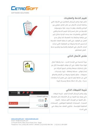 SOFTWARE SOLUTIONS
www.cetrosoft.com | www.mobirook.com
Email: info@cetrosoft.com
11 Houda Street, Masr Assuit Road, Giza - Egypt
Telephone -Fax: )+202( 381 03 759 | Mobile: )+2( 31030 684 574 - )+2( 0111 184 2004
‫والمقترحات‬ ‫الخدمة‬ ‫تقييم‬
‫التي‬ ‫األدوات‬ ‫في‬ ‫للمغاسل‬ ‫كريستال‬ ‫برنامج‬ ‫قوة‬ ‫تكمن‬
‫بين‬ ‫حقيقي‬ ‫تفاعل‬ ‫خالل‬ ‫من‬ ‫األعمال‬ ‫ألصحاب‬ ‫يمكنها‬
‫ستروسوفت‬ ‫علية‬ ‫حرصت‬ ‫ما‬ ‫وهو‬ ‫والعمالء‬ ‫البرنامج‬
‫وتلقي‬ ‫الخدمة‬ ‫تقييم‬ ‫إدارة‬ ‫قسم‬ ‫خالل‬ ‫من‬ ‫لتقديمة‬
‫كبير‬ ‫بشكل‬ ‫اإلدارة‬ ‫يساعد‬ ‫مما‬ ‫والمقترحات‬ ‫الشكاوي‬
‫مدير‬ ‫يمكن‬ ‫كما‬ ‫المغسلة‬ ‫إداء‬ ‫ومتابعة‬ ‫مراقبة‬ ‫في‬
‫لتقديمة‬ ‫العمالء‬ ‫يطلبة‬ ‫ما‬ ‫أهم‬ ‫علي‬ ‫الوقوف‬ ‫من‬ ‫العمل‬
‫تساعد‬ ‫التي‬ ‫المعطيات‬ ‫من‬ ‫وغيرها‬ ‫الخدمة‬ ‫تحسين‬ ‫أو‬
‫خدمة‬ ‫وتقديم‬ ‫والمحاسبة‬ ‫المراقبة‬ ‫علي‬ ‫األعمال‬ ‫أصحاب‬
.‫لعمالئهم‬ ‫.أفضل‬
‫الذكي‬ ‫األعمال‬ ‫ملخص‬
‫أعمال‬ ‫واجهة‬ ‫حيث‬ ، ‫الجديد‬ ‫اإلصدار‬ ‫في‬ ‫أساسية‬ ‫ميزة‬
‫من‬ ‫ككل‬ ‫للمؤسسة‬ ‫موقف‬ ‫أخر‬ ‫علي‬ ‫تطلعك‬ ‫مرنة‬ ‫قوية‬
‫خالل‬‫و‬ ‫مجمعة‬ ‫إحصائيات‬‫ملخص‬‫من‬ ‫الحركات‬ ‫لجميع‬
، ‫فواتير‬ ‫إصدار‬، ‫وتجديدات‬ ‫كروت‬ ، ‫ومعلقة‬ ‫مسلمة‬
‫من‬ ‫وغيرها‬ ‫شهرية‬ ‫مبالغ‬ ، ‫مصروفات‬‫والمبالغ‬ ‫األرقام‬
‫التي‬‫أستعالمات‬ ‫أو‬ ‫تقارير‬ ‫علي‬ ‫الدخول‬ ‫توفر‬ ‫خاللها‬ ‫من‬
‫عديدة‬‫ذلك‬ ‫وكل‬ ،‫وبسرعة‬ ‫بلحظة‬ ‫لحظة‬‫كبيرة‬.
‫الذكي‬ ‫التنبيهات‬ ‫شريط‬
‫تنبيهات‬ ‫شريط‬ ، ‫الرابع‬ ‫اإلصدار‬ ‫كريستال‬ ‫برنامج‬ ‫يوفر‬
‫المغسلة‬ ‫داخل‬ ‫األنشطة‬ ‫كل‬ ‫عن‬ ‫التنبية‬ ‫يتم‬ ‫وفية‬ ‫ذكي‬
‫الكروت‬ ، ‫مسلمة‬ ‫الغير‬ ‫الورديات‬ ‫عن‬ ‫التنبية‬ ‫مثل‬ ،
‫المستندات‬ ، ‫للموظفين‬ ‫المنتهية‬ ‫المستندات‬ ، ‫المجمدة‬
‫في‬ ‫يجعلك‬ ‫مما‬ ‫العمالء‬ ‫شكاوي‬ ، ‫للمؤسسة‬ ‫المنتهية‬
.‫الحدث‬ ‫قلي‬
 