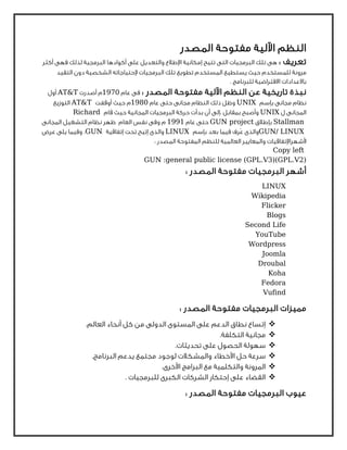 ‫اﻟﻤﺼﺪر‬ ‫ﻣﻔﺘﻮﺣﺔ‬ ‫اﻵﻟﻴﺔ‬ ‫اﻟﻨﻈﻢ‬
: ‫ﺗﻌﺮﻳﻒ‬‫أﻛﺜﺮ‬ ‫ﻓﻬﻰ‬ ‫ﻟﺬﻟﻚ‬ ‫اﻟﺒﺮﻣﺠﻴﺔ‬ ‫أﻛﻮادﻫﺎ‬ ‫ﻋﻠﻰ‬ ‫واﻟﺘﻌﺪﻳﻞ‬ ‫اﻹﻃﻼع‬ ‫إﻣﻜﺎﻧﻴﺔ‬ ‫ﺗﺘﻴﺢ‬ ‫اﻟﺘﻰ‬ ‫اﻟﺒﺮﻣﺠﻴﺎت‬ ‫ﺗﻠﻚ‬ ‫ﻫﻰ‬
‫اﻟﺘﻘﻴﺪ‬ ‫دون‬ ‫اﻟﺸﺨﺼﻴﺔ‬ ‫ﻹﺣﺘﻴﺎﺟﺎﺗﻪ‬ ‫اﻟﺒﺮﻣﺠﻴﺎت‬ ‫ﺗﻠﻚ‬ ‫ﺗﻄﻮﻳﻊ‬ ‫اﻟﻤﺴﺘﺨﺪم‬ ‫ﻳﺴﺘﻄﻴﻊ‬ ‫ﺣﻴﺚ‬ ‫ﻟﻠﻤﺴﺘﺨﺪم‬ ‫ﻣﺮوﻧﺔ‬
. ‫ﻟﻠﺒﺮﻧﺎﻣﺞ‬ ‫اﻻﻓﺘﺮاﺿﻴﺔ‬ ‫ﺑﺎﻻﻋﺪادات‬
‫ﺗﺎرﻳﺨﻴﺔ‬ ‫ﻧﺒﺬة‬: ‫اﻟﻤﺼﺪر‬ ‫ﻣﻔﺘﻮﺣﺔ‬ ‫اﻵﻟﻴﺔ‬ ‫اﻟﻨﻈﻢ‬ ‫ﻋﻦ‬‫ﻋﺎم‬ ‫ﻓﻰ‬1970‫أﺻﺪرت‬ ‫م‬AT&T‫أول‬
‫ﺑﺈﺳﻢ‬ ‫ﻣﺠﺎﻧﻰ‬ ‫ﻧﻈﺎم‬UNIX‫ﻋﺎم‬ ‫ﺣﺘﻰ‬ ‫ﻣﺠﺎﻧﻰ‬ ‫اﻟﻨﻈﺎم‬ ‫ذﻟﻚ‬ ‫وﻇﻞ‬1980‫أوﻗﻔﺖ‬ ‫ﺣﻴﺚ‬ ‫م‬AT&T‫اﻟﺘﻮزﻳﻊ‬
‫ل‬ ‫اﻟﻤﺠﺎﻧﻰ‬UNIX‫ﻗﺎم‬ ‫ﺣﻴﺚ‬ ‫اﻟﻤﺠﺎﻧﻴﺔ‬ ‫اﻟﺒﺮﻣﺠﻴﺎت‬ ‫ﺣﺮﻛﺔ‬ ‫ﺑﺪأت‬ ‫أن‬ ‫،إﻟﻰ‬ ‫ﺑﻤﻘﺎﺑﻞ‬ ‫وأﺻﺒﺢ‬Richard
Stallman‫ﺑﺈﻃﻼق‬GUN project‫ﻋﺎم‬ ‫ﺣﺘﻰ‬1991‫م‬‫اﻟﻤﺠﺎﻧﻰ‬ ‫اﻟﺘﺸﻐﻴﻞ‬ ‫ﻧﻈﺎم‬ ‫ﻇﻬﺮ‬ ‫اﻟﻌﺎم‬ ‫ﻧﻔﺲ‬ ‫وﻓﻰ‬
GUN/ LINUX‫ﺑﺈﺳﻢ‬ ‫ﺑﻌﺪ‬ ‫ﻓﻴﻤﺎ‬ ‫ﹸﺮف‬‫ﻋ‬ ‫واﻟﺬى‬LINUX‫إﺗﻔﺎﻗﻴﺔ‬ ‫ﺗﺤﺖ‬ ‫إﺗﻴﺢ‬ ‫واﻟﺬى‬GUN‫ﻋﺮض‬ ‫ﻳﻠﻰ‬ ‫وﻓﻴﻤﺎ‬ ،
: ‫اﻟﻤﺼﺪر‬ ‫اﻟﻤﻔﺘﻮﺣﺔ‬ ‫ﻟﻠﻨﻈﻢ‬ ‫اﻟﻌﺎﻟﻤﻴﺔ‬ ‫واﻟﻤﻌﺎﻳﻴﺮ‬ ‫ﻷﺷﻬﺮاﻹﺗﻔﺎﻗﻴﺎت‬
Copy left
GUN :general public license (GPL.V3)(GPL.V2)
‫أﺷﻬﺮ‬: ‫اﻟﻤﺼﺪر‬ ‫ﻣﻔﺘﻮﺣﺔ‬ ‫اﻟﺒﺮﻣﺠﻴﺎت‬
LINUX
Wikipedia
Flicker
Blogs
Second Life
YouTube
Wordpress
Joomla
Droubal
Koha
Fedora
Vufind
: ‫اﻟﻤﺼﺪر‬ ‫ﻣﻔﺘﻮﺣﺔ‬ ‫اﻟﺒﺮﻣﺠﻴﺎت‬ ‫ﻣﻤﻴﺰات‬
.‫اﻟﻌﺎﻟﻢ‬ ‫أﻧﺤﺎء‬ ‫ﻛﻞ‬ ‫ﻣﻦ‬ ‫اﻟﺪوﻟﻰ‬ ‫اﻟﻤﺴﺘﻮى‬ ‫ﻋﻠﻰ‬ ‫اﻟﺪﻋﻢ‬ ‫ﻧﻄﺎق‬ ‫إﺗﺴﺎع‬
.‫اﻟﺘﻜﻠﻔﺔ‬ ‫ﻣﺠﺎﻧﻴﺔ‬
.‫ﺗﺤﺪﻳﺜﺎت‬ ‫ﻋﻠﻰ‬ ‫اﻟﺤﺼﻮل‬ ‫ﺳﻬﻮﻟﺔ‬
.‫اﻟﺒﺮﻧﺎﻣﺞ‬ ‫ﻳﺪﻋﻢ‬ ‫ﻣﺠﺘﻤﻊ‬ ‫ﻟﻮﺟﻮد‬ ‫واﻟﻤﺸﻜﻼت‬ ‫اﻷﺧﻄﺎء‬ ‫ﺣﻞ‬ ‫ﺳﺮﻋﺔ‬
.‫اﻷﺧﺮى‬ ‫اﻟﺒﺮاﻣﺞ‬ ‫ﻣﻊ‬ ‫واﻟﺘﻜﻠﻤﻴﺔ‬ ‫اﻟﻤﺮوﻧﺔ‬
. ‫ﻟﻠﺒﺮﻣﺠﻴﺎت‬ ‫اﻟﻜﺒﺮى‬ ‫اﻟﺸﺮﻛﺎت‬ ‫إﺣﺘﻜﺎر‬ ‫ﻋﻠﻰ‬ ‫اﻟﻘﻀﺎء‬
: ‫اﻟﻤﺼﺪر‬ ‫ﻣﻔﺘﻮﺣﺔ‬ ‫اﻟﺒﺮﻣﺠﻴﺎت‬ ‫ﻋﻴﻮب‬
 