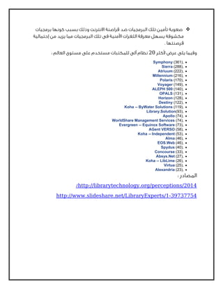 ‫ﺑﺮﻣﺠﻴﺎت‬ ‫ﻛﻮﻧﻬﺎ‬ ‫ﺑﺴﺒﺐ‬ ‫وذﻟﻚ‬ ‫اﻻﻧﺘﺮﻧﺖ‬ ‫ﻗﺮاﺻﻨﺔ‬ ‫ﺿﺪ‬ ‫اﻟﺒﺮﻣﺠﻴﺎت‬ ‫ﺗﻠﻚ‬ ‫ﺗﺄﻣﻴﻦ‬ ‫ﺻﻌﻮﺑﺔ‬
‫ا‬ ‫ﻣﻌﺮﻓﺔ‬ ‫ﻳﺴﻬﻞ‬ ‫ﻣﻜﺸﻮﻓﺔ‬‫إﺣﺘﻤﺎﻟﻴﺔ‬ ‫ﻣﻦ‬ ‫ﻳﺰﻳﺪ‬ ‫ﻣﻤﺎ‬ ‫اﻟﺒﺮﻣﺠﻴﺎت‬ ‫ﺗﻠﻚ‬ ‫ﻓﻰ‬ ‫اﻷﻣﻨﻴﺔ‬ ‫ﻟﺜﻐﺮات‬
. ‫ﻗﺮﺻﻨﺘﻬﺎ‬
‫ﻷﻛﺜﺮ‬ ‫ﻋﺮض‬ ‫ﻳﻠﻰ‬ ‫وﻓﻴﻤﺎ‬20: ‫اﻟﻌﺎﻟﻢ‬ ‫ﻣﺴﺘﻮى‬ ‫ﻋﻠﻰ‬ ‫ﻣﺴﺘﺨﺪم‬ ‫ﻟﻠﻤﻜﺘﺒﺎت‬ ‫آﻟﻰ‬ ‫ﻧﻈﺎم‬
•Symphony (361),
•Sierra (288),
•Atriuum (222),
•Millennium (216),
•Polaris (170),
•Voyager (149),
•ALEPH 500 (140),
•OPALS (131),
•Horizon (128),
•Destiny (122),
•Koha -- ByWater Solutions (119),
•Library.Solution(93),
•Apollo (74),
•WorldShare Management Services (74),
•Evergreen -- Equinox Software (73),
•AGent VERSO (58),
•Koha -- Independent (53),
•Alma (46),
•EOS.Web (46),
•Spydus (40).
•Concourse (33),
•Absys.Net (27),
•Koha -- LibLime (26),
•Virtua (25),
•Alexandria (23),
: ‫اﻟﻤﺼﺎدر‬
http://librarytechnology.org/perceptions/2014/
39737754-http://www.slideshare.net/LibraryExperts/1
 