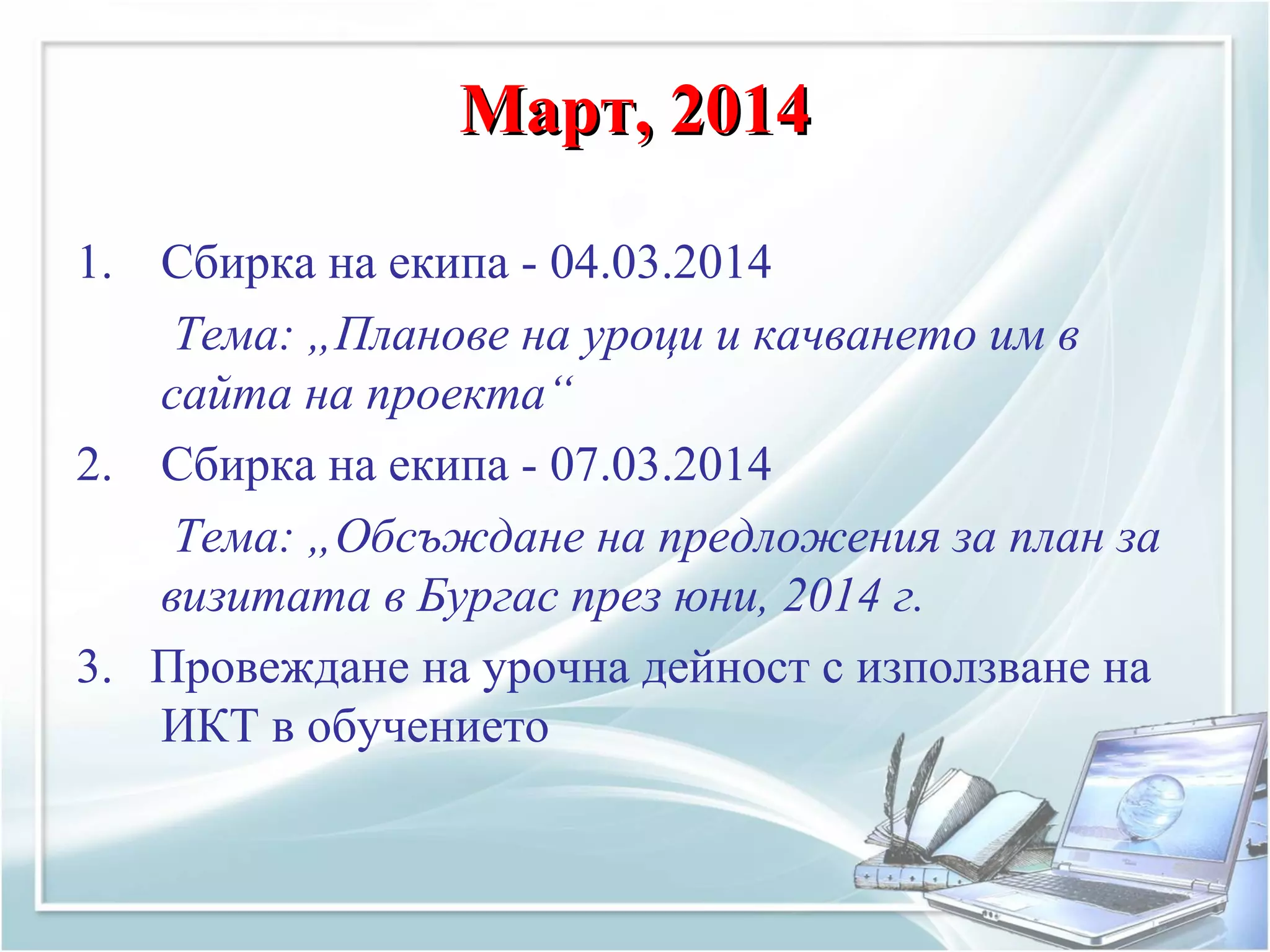 Март, 2014Март, 2014
1. Сбирка на екипа - 04.03.2014
Тема: „Планове на уроци и качването им в
сайта на проекта“
2. Сбирка на екипа - 07.03.2014
Тема: „Обсъждане на предложения за план за
визитата в Бургас през юни, 2014 г.
3. Провеждане на урочна дейност с използване на
ИКТ в обучението
 