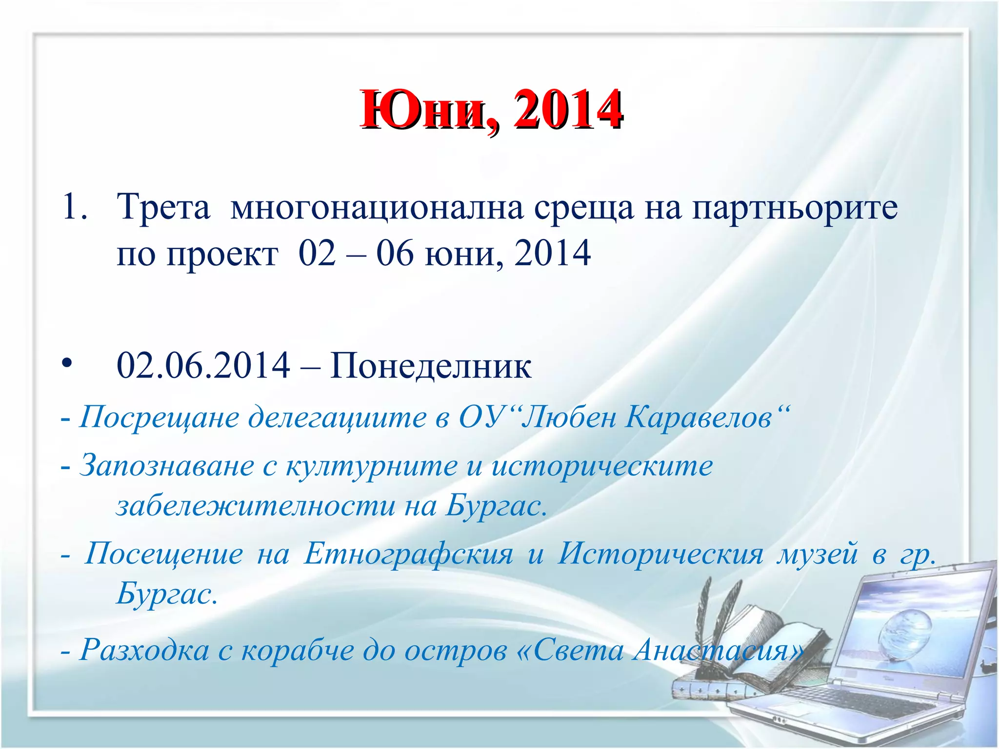 Юни, 2014Юни, 2014
1. Трета многонационална среща на партньорите
по проект 02 – 06 юни, 2014
• 02.06.2014 – Понеделник
- Посрещане делегациите в ОУ“Любен Каравелов“
- Запознаване с културните и историческите
забележителности на Бургас.
- Посещение на Етнографския и Историческия музей в гр.
Бургас.
- Разходка с корабче до остров «Света Анастасия»
 