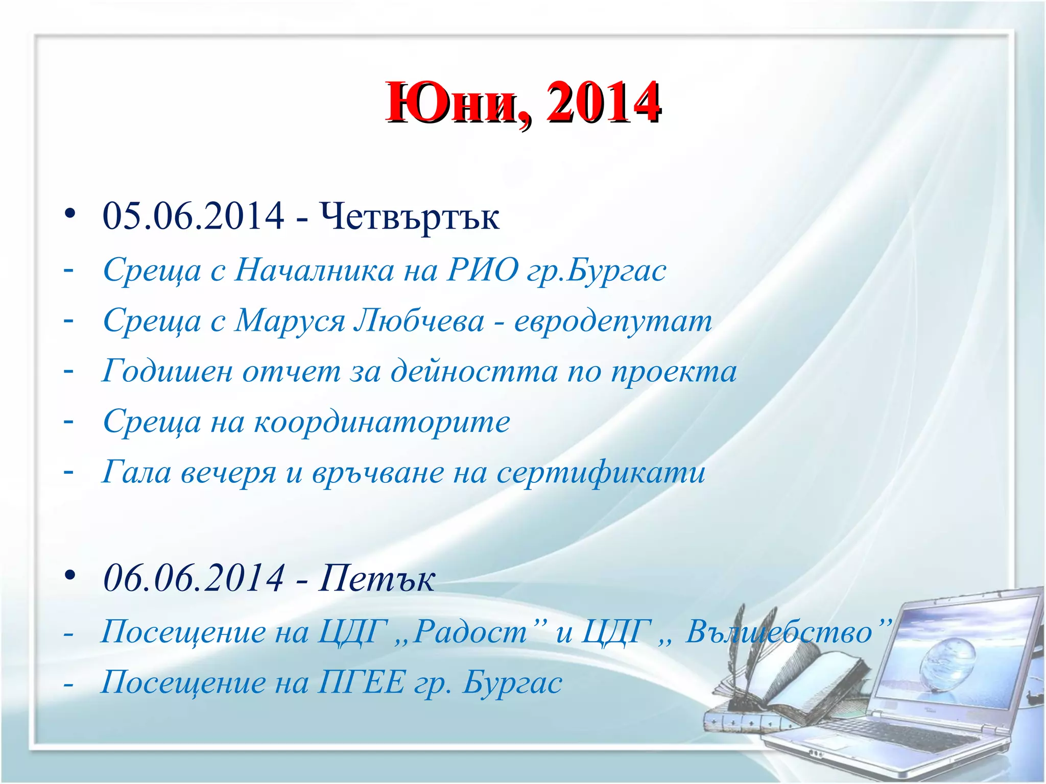 Юни, 2014Юни, 2014
• 05.06.2014 - Четвъртък
- Среща с Началника на РИО гр.Бургас
- Среща с Маруся Любчева - евродепутат
- Годишен отчет за дейността по проекта
- Среща на координаторите
- Гала вечеря и връчване на сертификати
• 06.06.2014 - Петък
- Посещение на ЦДГ „Радост” и ЦДГ „ Вълшебство”
- Посещение на ПГЕЕ гр. Бургас
 