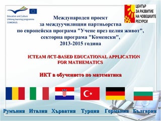 Международен проект
за междуучилищни партньорства
по европейска програма "Учене през целия живот",
секторна програма "Коменски",
2013-2015 година
ICTEAM /ICT-BASED EDUCATIONAL APPLICATIONICTEAM /ICT-BASED EDUCATIONAL APPLICATION
FOR MATHEMATICSFOR MATHEMATICS
ИКТ в обучението по математикаИКТ в обучението по математика
Румъния Италия Хърватия Турция Германия БългарияРумъния Италия Хърватия Турция Германия България
 