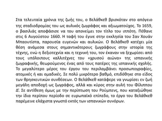 Στα τελευταία χρόνια της ζωής του, ο Βελάθκεθ βρισκόταν στο απόγειο
της σταδιοδρομίας του ως αυλικός ζωγράφος και αξιωματούχος. Το 1659,
ο βασιλιάς αποφάσισε να του απονείμει τον τίτλο του ιππότη. Πέθανε
στις 6 Αυγούστου 1660. Η ταφή του έγινε στην εκκλησία του Σαν Χουάν
Μπαουτίστα, παρουσία ευγενών και αυλικών. Ο Βελάθκεθ κατέχει μία
θέση ανάμεσα στους σημαντικότερους ζωγράφους στην ιστορία της
τέχνης, ενώ η δεξιοτεχνία και η τεχνική του, τον έκαναν να ξεχωρίσει από
τους υπόλοιπους καλλιτέχνες του «χρυσού αιώνα» της ισπανικής
ζωγραφικής, θεωρούμενος ένας από τους πατέρες της ισπανικής σχολής.
Το μεγαλύτερο μέρος του έργου του περιλαμβάνει προσωπογραφίες,
ατομικές ή και ομαδικές. Σε πολύ μικρότερο βαθμό, επιδόθηκε στο είδος
των θρησκευτικών συνθέσεων. Ο Βελάθκεθ κατάφερε να γνωρίσει εν ζωή
μεγάλη αποδοχή ως ζωγράφος, αλλά και κύρος στην αυλή του Φίλιππου
Δ‘. Σε αντίθεση όμως με την περίπτωση του Ρούμπενς, που καταξιώθηκε
την ίδια περίπου περίοδο σε ευρωπαϊκό επίπεδο, το έργο του Βελάθκεθ
παρέμεινε ελάχιστα γνωστό εκτός των ισπανικών συνόρων.
 
