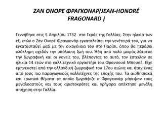 ΖΑΝ ΟΝΟΡΕ ΦΡΑΓΚΟΝΑΡ(JEAN-HONORÉ
FRAGONARD )
Γεννήθηκε στις 5 Απριλίου 1732 στο Γκράς της Γαλλίας. Στην ηλικία των
έξι ετών ο Ζαν Ονορέ Φραγκονάρ εγκαταλείπει την γενέτειρά του, για να
εγκατασταθεί μαζί με την οικογένεια του στο Παρίσι, όπου θα περάσει
ολόκληρη σχεδόν την υπόλοιπη ζωή του. Ήδη από πολύ μικρός λάτρευε
την ζωγραφική και οι γονείς του, βλέποντας το αυτό, τον έστειλαν σε
ηλικία 14 ετών στο καλλιτεχνικό εργαστήρι του Φρανσουά Μπουσέ. Είχε
εμπνευστεί από την ολλανδική ζωγραφική του 17ου αιώνα και ήταν ένας
από τους πιο παραγωγικούς καλλιτέχνες της εποχής του. Τα αισθησιακά
και ερωτικά θέματα τα οποία ζωγράφιζε ο Φραγκονάρ μάγεψαν τους
μεγαλοαστούς και τους αριστοκράτες και γρήγορα απέκτησε μεγάλη
απήχηση στην Γαλλία.
 