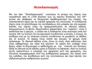 Νεοκλασικισμός
Με τον όρο ΄΄Νεοκλασικισμός΄΄ εννοούμε το ρεύμα της τέχνης που
επικράτησε από το 1750 περίπου έως τις πρώτες δεκαετίες του 19ου
αιώνα και εξέφρασε το θεωρητικό προβληματισμό της εποχής, την
επαναστατική ορμή και τα υψηλά οράματα της κοινωνίας. Η νεοκλασική
τέχνη είναι το αποτέλεσμα της αντιδράσεως στο μπαρόκ και στο ροκοκό.
Σκοπός της τέχνης είναι να πραγματοποιήσει το ιδανικό κάλλος,
απομιμούμενη τη φύση. Θεμελιώδεις χαρακτήρες του ‘’ωραίου’’, είναι η
απλότητα και η ηρεμία , η στάση και η ανάπαυση είναι ανώτερες από την
κίνηση. Με τις έννοιες του δυναμισμού συνδέονται η κίνηση, η στιγμή ,το
αίσθημα ενώ με τις στατικές έννοιες συνδέονται το μεγαλείο, το κάλλος
και το αιώνιο. Το σχήμα είναι νοητό και έγκυρο, το χρώμα είναι
πρόσκαιρο. Το ιδανικό κάλλος είναι, όπως το νερό, τόσο καλύτερο, όσο
είναι καθαρότερο, και τόσο πιο ακίνητο. Το ωραίο δεν υπάρχει στην
φύση, αλλά το δημιουργεί ο καλλιτέχνης με την νοητική του δύναμη,
αλλά το ιδανικό αυτό κάλλος μόνο οι Έλληνες το έφτασαν. Από τις έννοιες
αυτές προκύπτουν η υπεροχή του σχήματος αντί του χρώματος, του
κλειστού περιγράμματος αντί της αυθόρμητης γραμμής, του όγκου αντί
της κηλίδας, της συνθέσεως αντί της εντυπώσεως και προ παντός του
εξιδανικευμένου ανθρώπινου γυμνού.
 