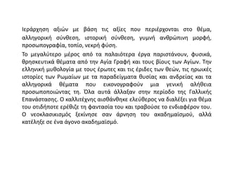 Ιεράρχηση αξιών με βάση τις αξίες που περιέρχονται στο θέμα,
αλληγορική σύνθεση, ιστορική σύνθεση, γυμνή ανθρώπινη μορφή,
προσωπογραφία, τοπίο, νεκρή φύση.
Το μεγαλύτερο μέρος από τα παλαιότερα έργα παριστάνουν, φυσικά,
θρησκευτικά θέματα από την Αγία Γραφή και τους βίους των Αγίων. Την
ελληνική μυθολογία με τους έρωτες και τις έριδες των θεών, τις ηρωικές
ιστορίες των Ρωμαίων με τα παραδείγματα θυσίας και ανδρείας και τα
αλληγορικά θέματα που εικονογραφούν μια γενική αλήθεια
προσωποποιώντας τη. Όλα αυτά άλλαξαν στην περίοδο της Γαλλικής
Επανάστασης. Ο καλλιτέχνης αισθάνθηκε ελεύθερος να διαλέξει για θέμα
του οτιδήποτε ερέθιζε τη φαντασία του και τραβούσε το ενδιαφέρον του.
Ο νεοκλασικισμός ξεκίνησε σαν άρνηση του ακαδημαϊσμού, αλλά
κατέληξε σε ένα άγονο ακαδημαϊσμό.
 