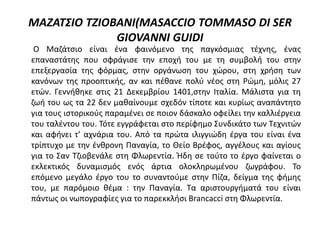 ΜΑΖΑΤΣΙΟ ΤΖΙΟΒΑΝΙ(MASACCIO TOMMASO DI SER
GIOVANNI GUIDI
Ο Μαζάτσιο είναι ένα φαινόμενο της παγκόσμιας τέχνης, ένας
επαναστάτης που σφράγισε την εποχή του με τη συμβολή του στην
επεξεργασία της φόρμας, στην οργάνωση του χώρου, στη χρήση των
κανόνων της προοπτικής, αν και πέθανε πολύ νέος στη Ρώμη, μόλις 27
ετών. Γεννήθηκε στις 21 Δεκεμβρίου 1401,στην Ιταλία. Μάλιστα για τη
ζωή του ως τα 22 δεν μαθαίνουμε σχεδόν τίποτε και κυρίως αναπάντητο
για τους ιστορικούς παραμένει σε ποιον δάσκαλο οφείλει την καλλιέργεια
του ταλέντου του. Τότε εγγράφεται στο περίφημο Συνδικάτο των Τεχνιτών
και αφήνει τ’ αχνάρια του. Από τα πρώτα ιλιγγιώδη έργα του είναι ένα
τρίπτυχο με την ένθρονη Παναγία, το Θείο Βρέφος, αγγέλους και αγίους
για το Σαν Τζιοβενάλε στη Φλωρεντία. Ήδη σε τούτο το έργο φαίνεται ο
εκλεκτικός δυναμισμός ενός άρτια ολοκληρωμένου ζωγράφου. Το
επόμενο μεγάλο έργο του το συναντούμε στην Πίζα, δείγμα της φήμης
του, με παρόμοιο θέμα : την Παναγία. Τα αριστουργήματά του είναι
πάντως οι νωπογραφίες για το παρεκκλήσι Brancacci στη Φλωρεντία.
 