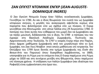 ΖΑΝ ΩΓΚΥΣΤ ΝΤΟΜΙΝΙΚ ΕΝΓΚΡ (JEAN-AUGUSTE-
DOMINIQUE INGRES)
Ο Ζαν Ωγκύστ Ντομινίκ Ενγκρ ήταν Γάλλος νεοκλασσικός ζωγράφος.
Γεννήθηκε το 1780. Αν και ο ίδιος θεωρούσε τον ευατό του ως ζωγράφο
ιστορικών σκηνών, η μεγάλη του αναγνώριση οφείλεται κυρίως στα
πορτρέτα που φιλοτέχνησε είτε ως σχέδια είτε ως πίνακες. Ο Ενγκρ
γεννήθηκε στο Μοντωμπάν στη νότια Γαλλία στις 29 Αυγούστου 1780. Ο
πατέρας του ήταν αυτός που ενθάρρυνε τον μικρό Ζαν να ζωγραφίσει και
να παίξει μουσική, διδάσκοντάς τον ο ίδιος. Το 1789 ο πατέρας του τον
έγραψε στη Βασιλική Ακαδημία Ζωγραφικής, Γλυπτικής και
Αρχιτεκτονικής στην Τουλούζη. Το 1797 ο νεαρός Ενγκρ πήγε στο Παρίσι,
όπου άρχισε μαθήματα ζωγραφικής από τον μεγαλύτερο τότε εν ζωή
ζωγράφο, τον Ζακ Λουί Νταβίντ στον οποίο μαθήτευσε επί τετραετία. Τον
Οκτώβριο του 1799 έγινε δεκτός στο τμήμα ζωγραφικής της École des
Beaux-Arts του Παρισιού όπου διακρίθηκε λαμβάνοντας, το 1800,
υποτροφία για τη Ρώμη για το επόμενο έτος.Ο Ενγκρ παρέμεινε στη Ρώμη
μέχρι το 1820 και στη συνέχεια μετέβη στη Φλωρεντία, όπου παρέμεινε
επί τέσσερα χρόνια. Η επίδραση των Ιταλών ζωγράφων (και ιδιαίτερα του
Ραφαήλ) είναι εμφανέστατη στο έργο του.
 