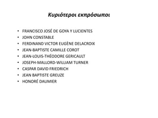 Κυριότεροι εκπρόσωποι
• FRANCISCO JOSÉ DE GOYA Y LUCIENTES
• JOHN CONSTABLE
• FERDINAND VICTOR EUGÈNE DELACROIX
• JEAN-BAPTISTE CAMILLE COROT
• JEAN-LOUIS-THÉODORE GERICAULT
• JOSEPH-MALLORD-WILLIAM TURNER
• CASPAR DAVID FRIEDRICH
• JEAN BAPTISTE GREUZE
• HONORÉ DAUMIER
 