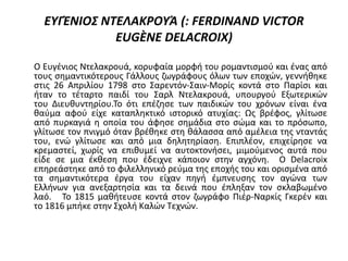 ΕΥΓΈΝΙΟΣ ΝΤΕΛΑΚΡΟΥΆ (: FERDINAND VICTOR
EUGÈNE DELACROIX)
Ο Ευγένιος Ντελακρουά, κορυφαία μορφή του ρομαντισμού και ένας από
τους σημαντικότερους Γάλλους ζωγράφους όλων των εποχών, γεννήθηκε
στις 26 Απριλίου 1798 στο Σαρεντόν-Σαιν-Μορίς κοντά στο Παρίσι και
ήταν το τέταρτο παιδί του Σαρλ Ντελακρουά, υπουργού Εξωτερικών
του Διευθυντηρίου.Το ότι επέζησε των παιδικών του χρόνων είναι ένα
θαύμα αφού είχε καταπληκτικό ιστορικό ατυχίας: Ως βρέφος, γλίτωσε
από πυρκαγιά η οποία του άφησε σημάδια στο σώμα και το πρόσωπο,
γλίτωσε τον πνιγμό όταν βρέθηκε στη θάλασσα από αμέλεια της νταντάς
του, ενώ γλίτωσε και από μια δηλητηρίαση. Επιπλέον, επιχείρησε να
κρεμαστεί, χωρίς να επιθυμεί να αυτοκτονήσει, μιμούμενος αυτά που
είδε σε μια έκθεση που έδειχνε κάποιον στην αγχόνη. Ο Delacroix
επηρεάστηκε από το φιλελληνικό ρεύμα της εποχής του και ορισμένα από
τα σημαντικότερα έργα του είχαν πηγή έμπνευσης τον αγώνα των
Ελλήνων για ανεξαρτησία και τα δεινά που έπληξαν τον σκλαβωμένο
λαό. Το 1815 μαθήτευσε κοντά στον ζωγράφο Πιέρ-Ναρκίς Γκερέν και
το 1816 μπήκε στην Σχολή Καλών Τεχνών.
 