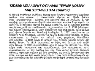 ΤΖΌΖΕΦ ΜΆΛΛΟΡΝΤ ΟΥΊΛΛΙΑΜ ΤΈΡΝΕΡ (JOSEPH-
MALLORD-WILLIAM TURNER)
Ο Τζόζεφ Μάλλορντ Ουίλλιαμ Τέρνερ ήταν Άγγλος Ρομαντικός ζωγράφος
τοπίων, του οποίου η τεχνοτροπία λέγεται ότι έβαλε βάσεις
στον Ιμπρεσιονισμό. Γεννιέται στο Λονδίνο στις 23 Απριλίου 1775(η
ακριβής ημερομηνία αμφισβητείται) από πατέρα κουρέα. Στην πορεία της
ζωής του ο πατέρας Τέρνερ θα έμενε δίπλα του ως ο έμπιστος βοηθός
του, ζώντας μαζί του στο ίδιο σπίτι, μέχρι το τέλος του. Το 1787 φιλοτεχνεί
την πρώτη υδατογραφία, μιαν απεικόνιση της Οξφόρδης. Τρία χρόνια
μετά φοιτά δωρεάν στη Βασιλική Ακαδημία Το 1797 επισκέπτεται την
περιοχή Λέηκ Ντίστρικτ. Εκθέτει για πρώτη φορά ελαιογραφίες. Το 1802
επισκέπτεται το Παρίσι και μελετά τους μεγάλους δασκάλους
στο Λούβρο. Το 1804 χάνει τη μητέρα του. Ανοίγει Γκαλερί Τέχνης στη
Harley Street. Το 1819 τροποποιεί το ύφος του ύστερα από ταξίδι
στην Ιταλία. Το 1829 συγκλονίζεται από το χαμό του πατέρα του. Ήταν
πάρα πολύ τσιγκούνης και παραδόπιστος. Δεν παντρεύτηκε ποτέ,
συγκατοικούσε με τον πατέρα του και, όταν αυτός πέθανε, ξεκίνησε
κάποιες περίεργες σχέσεις με δύο γυναίκες, τις οποίες δεν παντρεύτηκε
ποτέ, κι έκανε και δύο κόρες εκτός γάμου. Ήταν πάρα πολύ μοναχικός και
μυστικοπαθής και δεν αποκάλυψε ποτέ τα φοβερά μυστικά της δουλειάς
του.
 