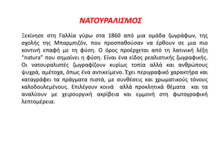 ΝΑΤΟΥΡΑΛΙΣΜΟΣ
Ξεκίνησε στη Γαλλία γύρω στα 1860 από μια ομάδα ζωγράφων, της
σχολής της Μπαρμπιζόν, που προσπαθούσαν να έρθουν σε μια πιο
κοντινή επαφή με τη φύση. Ο όρος προέρχεται από τη λατινική λέξη
“natura” που σημαίνει η φύση. Είναι ένα είδος ρεαλιστικής ζωγραφικής.
Οι νατουραλιστές ζωγραφίζουν κυρίως τοπία αλλά και ανθρώπους
ψυχρά, αμέτοχα, όπως ένα αντικείμενο. Έχει περιγραφικό χαρακτήρα και
καταγράφει τα πράγματα πιστά, με συνθέσεις και χρωματικούς τόνους
καλοδουλεμένους. Επιλέγουν κοινά αλλά προκλητικά θέματα και τα
αναλύουν με χειρουργική ακρίβεια και εμμονή στη φωτογραφική
λεπτομέρεια.
 