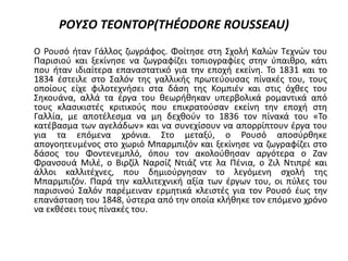 ΡΟΥΣΟ ΤΕΟΝΤΟΡ(THÉODORE ROUSSEAU)
Ο Ρουσό ήταν Γάλλος ζωγράφος. Φοίτησε στη Σχολή Καλών Τεχνών του
Παρισιού και ξεκίνησε να ζωγραφίζει τοπιογραφίες στην ύπαιθρο, κάτι
που ήταν ιδιαίτερα επαναστατικό για την εποχή εκείνη. Το 1831 και το
1834 έστειλε στο Σαλόν της γαλλικής πρωτεύουσας πίνακές του, τους
οποίους είχε φιλοτεχνήσει στα δάση της Κομπιέν και στις όχθες του
Σηκουάνα, αλλά τα έργα του θεωρήθηκαν υπερβολικά ρομαντικά από
τους κλασικιστές κριτικούς που επικρατούσαν εκείνη την εποχή στη
Γαλλία, με αποτέλεσμα να μη δεχθούν το 1836 τον πίνακά του «Το
κατέβασμα των αγελάδων» και να συνεχίσουν να απορρίπτουν έργα του
για τα επόμενα χρόνια. Στο μεταξύ, ο Ρουσό αποσύρθηκε
απογοητευμένος στο χωριό Μπαρμπιζόν και ξεκίνησε να ζωγραφίζει στο
δάσος του Φοντενεμπλό, όπου τον ακολούθησαν αργότερα ο Ζαν
Φρανσουά Μιλέ, ο Βιρζίλ Ναρσίζ Ντιάζ ντε λα Πένια, ο Ζιλ Ντιπρέ και
άλλοι καλλιτέχνες, που δημιούργησαν το λεγόμενη σχολή της
Μπαρμπιζόν. Παρά την καλλιτεχνική αξία των έργων του, οι πύλες του
παρισινού Σαλόν παρέμειναν ερμητικά κλειστές για τον Ρουσό έως την
επανάσταση του 1848, ύστερα από την οποία κλήθηκε τον επόμενο χρόνο
να εκθέσει τους πίνακές του.
 