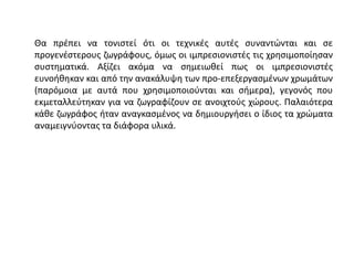 Θα πρέπει να τονιστεί ότι οι τεχνικές αυτές συναντώνται και σε
προγενέστερους ζωγράφους, όμως οι ιμπρεσιονιστές τις χρησιμοποίησαν
συστηματικά. Αξίζει ακόμα να σημειωθεί πως οι ιμπρεσιονιστές
ευνοήθηκαν και από την ανακάλυψη των προ-επεξεργασμένων χρωμάτων
(παρόμοια με αυτά που χρησιμοποιούνται και σήμερα), γεγονός που
εκμεταλλεύτηκαν για να ζωγραφίζουν σε ανοιχτούς χώρους. Παλαιότερα
κάθε ζωγράφος ήταν αναγκασμένος να δημιουργήσει ο ίδιος τα χρώματα
αναμειγνύοντας τα διάφορα υλικά.
 