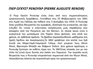 ΠΙΕΡ ΩΓΚΎΣΤ ΡΕΝΟΥΆΡ (PIERRE AUGUSTE RENOIR)
O Πιερ Ογκίστ Ρενουάρ είναι ένας από τους σημαντικότερους
ιμπρεσιονιστές ζωγράφους. Γεννήθηκε στις 25 Φεβρουαρίου του 1841
στη Λιμόζ της Γαλλίας και πέθανε στις 3 Δεκέμβρη του 1919. Ο Ρενουάρ
ήταν μεγάλος θαυμαστής της ομορφιάς, ιδιαίτερα της γυναικείας, και έχει
ειπωθεί ότι «είναι ο τελευταίος εκπρόσωπος μιας παράδοσης που
απορρέει από τον Ρούμπενς και τον Βαττώ». Σε ηλικία τριών ετών η
οικογένειά του μετακόμισε στο Παρίσι όπου φοίτησε, στα επτά του
χρόνια, σε καθολικό σχολείο. Τα βράδια παρακολουθούσε μαθήματα στη
Σχολή Σχεδίου και Διακόσμησης.Το 1862 γράφτηκε στο ατελιέ των Ερλ
Σινιόλ και Μαρκ-Σαρλ-Γκαμπριέλ Γκλαιρ. Εκεί γνώρισε τους Κλοντ
Μονέ, Φρεντερίκ Μπαζίλ και Άλφρεντ Σίσλεϋ. Δύο χρόνια αργότερα, ο
Ρενουάρ ξεκίνησε να εκθέτει έργα του. Το 1867ένας πίνακάς του με τον
τίτλο Λιζ (Lise) έγινε δεκτός στο Σαλόν του Παρισιού. Την περίοδο αυτή
θεωρείται πως ο Ρενουάρ επηρεάστηκε σημαντικά από τον Κλωντ Μονέ,
πλησιάζοντας ολοένα και περισσότερο προς τον ιμπρεσιονισμό.
 
