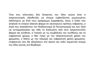 ‘Ετσι στις τελευταίες δύο δεκαετίες του 19ου αιώνα όταν ο
Ιμπρεσιονισμός εξασθενίζει ως κίνημα εμφανίζονται μεμονωμένοι
καλλιτέχνες με δικό τους πρόγραμμα ζωγραφικής, όπως ο Σεζάν που
αναζητά τη στέρεα κλασική φόρμα σε καινούριους τρόπους έκφρασης, ο
Σερά που ανακαλύπτει τον Ντιβιζιονισμό (ή Πουαντιγισμό) και που ζητά
να συναρμολογήσει και πάλι τη διαλυμένη από τους Ιμπρεσιονιστές
φόρμα και σύνθεση, ο Γκογκέν με τις συμβολικές του συνθέσεις και το
εκφραστικό χρώμα, ο Βαν Γκογκ με την εξπρεσιονιστική χρήση του
χρώματος, ο Ματίς με την τολμηρή και εκφραστική χρήση χρώματος-
επιφανειών που θα οδηγήσουν στο πρώτο και πολύ σημαντικό κίνημα
του 20ου αιώνα, στο Φωβισμό.
 