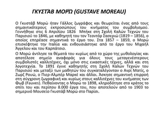 ΓΚΥΣΤΆΒ ΜΟΡΏ (GUSTAVE MOREAU)
Ο Γκυστάβ Μορώ ήταν Γάλλος ζωγράφος και θεωρείται ένας από τους
σημαντικότερους εκπροσώπους του κινήματος του συμβολισμού.
Γεννήθηκε στις 6 Απριλίου 1826 Μπήκε στη Σχολή Καλών Τεχνών του
Παρισιού το 1846, με καθηγητή του τον Τεοντόρ Σασεριώ (1819 – 1856), ο
οποίος επηρέασε σημαντικά το έργο του. Στα 1857 – 1859, ο Μορώ
επισκέφτηκε την Ιταλία και ενθουσιάστηκε από το έργο του Μιχαήλ
Άγγελου και του Καρπάτσιο.
Ο Μορώ άντλησε τα θέματά του κυρίως από το χώρο της μυθολογίας και
αποτέλεσε σημείο αναφοράς για όλους τους μεταγενέστερους
συμβολιστές καλλιτέχνες, όχι μόνο στις εικαστικές τέχνες, αλλά και στη
λογοτεχνία. Το 1891 έγινε καθηγητής στη Σχολή Καλών Τεχνών του
Παρισιού και μεταξύ των μαθητών του συγκαταλέγονταν ο Ανρί Ματίς, ο
Ζωρζ Ρουώ, ο Πιερ-Αλμπέρ Μαρκέ και άλλοι. Άσκησε σημαντική επιρροή
στη σύγχρονη ζωγραφική και κυρίως στους καλλιτέχνες του κινήματος των
Φωβ (Fauves). Πεθαίνοντας ο Μορώ το 1898, κληροδότησε στο κράτος το
σπίτι του και περίπου 8.000 έργα του, που αποτελούν από το 1903 το
σημερινό Μουσείο Γκυστάβ Μορώ στο Παρίσι.
 