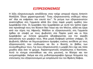 ΕΞΠΡΕΣΙΟΝΙΣΜΟΣ
Η λέξη εξπρεσιονισμός αποδίδεται στον τσέχο ιστορικό τέχνης Antonin
Matějček. Έλεγε χαρακτηριστικά:‘ 'Ένας εξπρεσιονιστής επιθυμεί πάνω
απ’ όλα να εκφράσει τον εαυτό του". Το ρεύμα των εξπρεσιονιστών
αναπτύχθηκε στη Γερμανία αλλά δεν ήταν παρά μικρές ομάδες που
ζωγράφιζαν έτσι. Οι ζωγράφοι που ζωγράφιζαν με αυτό τον τρόπο είχαν
σαν προκάτοχό τους τον Βίνσεντ Βαν Γκογκ και τον Μούνκ, αλλά και έργα
από την τέχνη της Αφρικής. Μάλλον οι εξπρεσιονιστές στη Γερμανία
ήρθαν σε επαφή με τους φωβιστές στο Παρίσι γιατί και οι δύο
ζωγράφιζαν με έντονα χρώματα αδιαφορώντας για την ακριβή
απεικόνιση των μορφών τους. Μια μικρή διαφορά ωστόσο υπάρχει. Οι
φωβιστές ήθελαν να δημιουργήσουν όμορφες εικόνες αντίθετα με τους
εξπρεσιονιστές που επιδίωκαν να δει ο θεατής το βάθος των
συναισθημάτων τους. Για τους εξπρεσιονιστές η μορφή δεν είχε και τόσο
μεγάλη αξία όσο το χρώμα. Χαρακτηριστικός εκπρόσωπος ο Καντίνσκι.
Αυτό το κίνημα επεκτάθηκε και στη μουσική, το θέατρο και τον
κινηματογράφο. Ακόμα και στη μυθιστοριογραφία έχουμε δείγματα της
επέκτασης του εξπρεσιονισμού με εκπρόσωπό του τον Φράντς Κάφκα.
 