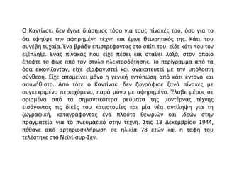 Ο Καντίνσκι δεν έγινε διάσημος τόσο για τους πίνακές του, όσο για το
ότι εφηύρε την αφηρημένη τέχνη και έγινε θεωρητικός της. Κάτι που
συνέβη τυχαία. Ένα βράδυ επιστρέφοντας στο σπίτι του, είδε κάτι που τον
εξέπληξε. Ένας πίνακας που είχε πέσει και σταθεί λοξά, στον οποίο
έπεφτε το φως από τον στύλο ηλεκτροδότησης. Το περίγραμμα από τα
όσα εικονίζονταν, είχε εξαφανιστεί και ανακατευτεί με την υπόλοιπη
σύνθεση. Είχε απομείνει μόνο η γενική εντύπωση από κάτι έντονο και
ασυνήθιστο. Από τότε ο Καντίνσκι δεν ζωγράφισε ξανά πίνακες με
συγκεκριμένο περιεχόμενο, παρά μόνο με αφηρημένο. Έλαβε μέρος σε
ορισμένα από τα σημαντικότερα ρεύματα της μοντέρνας τέχνης
εισάγοντας τις δικές του καινοτομίες και μία νέα αντίληψη για τη
ζωγραφική, καταγράφοντας ένα πλούτο θεωριών και ιδεών στην
πραγματεία για το πνευματικό στην τέχνη. Στις 13 Δεκεμβρίου 1944,
πέθανε από αρτηριοσκλήρωση σε ηλικία 78 ετών και η ταφή του
τελέστηκε στο Νεϊγί-συρ-Σεν.
 