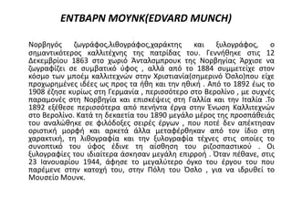 ΕΝΤΒΑΡΝ ΜΟΥΝΚ(EDVARD MUNCH)
Νορβηγός ζωγράφος,λιθογράφος,χαράκτης και ξυλογράφος, ο
σημαντικότερος καλλιτέχνης της πατρίδας του. Γεννήθηκε στις 12
Δεκεμβρίου 1863 στο χωριό Άνταλσμπρουκ της Νορβηγίας Άρχισε να
ζωγραφίζει σε συμβατικό ύφος , αλλά από το 1884 συμμετείχε στον
κόσμο των μποέμ καλλιτεχνών στην Χριστιανία(σημερινό Όσλο)που είχε
προχωρημένες ιδέες ως προς τα ήθη και την ηθική . Από το 1892 έως το
1908 έζησε κυρίως στη Γερμανία , περισσότερο στο Βερολίνο , με συχνές
παραμονές στη Νορβηγία και επισκέψεις στη Γαλλία και την Ιταλία .Το
1892 εξέθεσε περισσότερα από πενήντα έργα στην Ένωση Καλλιτεχνών
στο Βερολίνο. Κατά τη δεκαετία του 1890 μεγάλο μέρος της προσπάθειάς
του αναλώθηκε σε φιλόδοξες σειρές έργων , που ποτέ δεν απέκτησαν
οριστική μορφή και αρκετά άλλα μεταφέρθηκαν από τον ίδιο στη
χαρακτική, τη λιθογραφία και την ξυλογραφία τέχνες στις οποίες το
συνοπτικό του ύφος έδινε τη αίσθηση του ριζοσπαστικού . Οι
ξυλογραφίες του ιδιαίτερα άσκησαν μεγάλη επιρροή . Όταν πέθανε, στις
23 Ιανουαρίου 1944, άφησε το μεγαλύτερο όγκο του έργου του που
παρέμενε στην κατοχή του, στην Πόλη του Όσλο , για να ιδρυθεί το
Μουσείο Μουνκ.
 