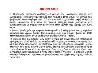 ΦΩΒΙΣΜΟΣ
Ο Φωβισμός αποτελεί καλλιτεχνικό ρεύμα της μοντέρνας τέχνης, στη
ζωγραφική. Τοποθετείται χρονικά την περίοδο 1905-1908. Το κίνημα του
φωβισμού αναπτύχθηκε στη Γαλλία και ενώ είχε πολύ μικρή διάρκεια
ζωής, θεωρείται ένα από τα πρώτα επαναστατικά κινήματα στη
ζωγραφική και με σημαντικό αντίκτυπο στην εξέλιξη της τέχνης του 20ου
αιώνα.
Η έννοια φωβισμός προέρχεται από τη γαλλική λέξη -fauve που μπορεί να
μεταφραστεί άγριο θηρίο. Χρησιμοποιήθηκε για πρώτη φορά το 1905
στην πρώτη έκθεση της ομάδας των φωβιστών στο Παρίσι.
Το κίνημα του φωβισμού, δεν ήταν κίνημα με συγκεκριμένο θεωρητικό
πρόγραμμα, αλλά απλός μια ομάδα καλλιτεχνών, οι οποίοι εμπνευσμένοι
από τις ίδιες προθέσεις, συνδέθηκαν για μια ολόκληρη δεκαετία, γύρω
στα τέλη του 19ου αιώνα ως το 1907, όταν η κατεύθυνση στράφηκε προς
τον κυβισμό. Η κυριότερη προσωπικότητα, σχεδόν ο πόλος έλξεως του
κινήματος, ήταν ασφαλώς ο Ανρί Ματίς (Henri Matisse), ο οποίος ώθησε
στα υψηλότερα και οριστικά συμπεράσματα τις αρχές της τέχνης εκείνων
των ετών.
 