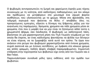 Ο φωβισμός αντιπροσωπεύει τη ζωηρή και χαρούμενη έκρηξη μιας τέχνης
συνώνυμης με τη νεότητα, από καλλιτέχνες παθιασμένους για τον κόσμο
και πρόθυμους να μεταφέρουν στο μουσαμά ένα ισχυρό φορτίο
αισθήσεων, που υλοποιούνται με το χρώμα. Μέσα στη φρεσκάδα, στη
τολμηρή σιγουριά που φαίνεται να θέλει ν' αποβάλει όλες τις
προηγούμενες εμπειρίες, εδρεύει η δύναμη της ξέφρενης ρήξης για την
ανανέωση της παρόρμησης. Χρώματα, χρώματα και πάλι χρώματα μέσα σε
χρώματα, έτσι που η μορφή πια να μην είναι το ζητούμενο αλλά τούτη η
χρωματιστή φόρμα, σαν πανδαισία. Ο φωβισμός ως καλλιτεχνική τάση,
βασίστηκε σε μία χαρακτηριστική ρήση του Πωλ Γκωγκέν σύμφωνα με την
οποία θα έπρεπε, αν ένας καλλιτέχνης φαντάζεται τα φύλλα των δέντρων
να είναι κίτρινα, να τα ζωγραφίζει κατά αυτό τον τρόπο. Τα έργα που
ανήκουν στο ρεύμα του φωβισμού χαρακτηρίζονται από έντονα χρώματα,
συχνά σκοτεινά και με έντονες αντιθέσεις, με έμφαση στο κόκκινο χρώμα
και απλές γραμμές, πολλές φορές ελαφρά παραμορφωμένες. Σημαντική
επίδραση στην τεχνοτροπία των φοβιστών είχε εκτός από τον Γκωγκέν και ο
Βαν Γκόγκ.
Παρουσιάστηκαν συνολικά μόλις τρεις εκθέσεις από την ομάδα των
φωβιστών.
 