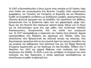 Το 1567 ο Θεοτοκόπουλος ή όπως έμεινε στην ιστορία ως Ελ Γκρέκο, πήγε
στην Ιταλία και συγκεκριμένα στη Βενετία. Γνωρίζει πολύ σημαντικούς
ζωγράφους, τον Τιτσιάνο, τον Τιντορέτο, το Βερονέζε και τον Μπασάνο.
Έμαθε να ζωγραφίζει συνθέσεις με ψηλόλιγνες μορφές, χρησιμοποιώντας
πλούσια φωτεινά χρώματα και να αποδίδει την προοπτική του βάθους,
ξεπερνώντας έτσι το βυζαντινό ύφος που τον χαρακτήριζε μέχρι τότε.
Όμως και στη Βενετία δεν παρέμεινε αρκετό καιρό. Έφυγε για τη Ρώμη
για να τελειοποιήσει αυτά που είχε μάθει. Εκεί συνάντησε πολλούς
διανοούμενους, διευρύνοντας έτσι τον κύκλο των γνωριμιών
του. Το 1577 καταγράφεται η παρουσία του Γκρέκο στην Ισπανία. Αρχικά
εγκαταστάθηκε στη Μαδρίτη και αργότερα στο Τολέδο, πόλη που
αποτελούσε τότε θρησκευτικό και πολιτικό κέντρο της Ισπανίας. Εκεί
δημιούργησε ορισμένα από τα πιο γνωστά έργα της ώριμης περιόδου του
και γνώρισε την καθιέρωση. Εκεί απέκτησε ένα γιο, τον Χόρχε Μανουέλ
(Γεώργιος Εμμανουήλ), με την Χερόνιμα ντε λας Κουέβας. Πέθανε στις 7
Απριλίου του 1614 και αρχικά θάφτηκε στην εκκλησία του Αγίου
Δομήνικου στο Τολέδο. Το 1619, ο γιος του μετέφερε το λείψανό του στην
εκκλησία του Σαν Τορκουάτο, η οποία αργότερα κατεδαφίστηκε με
αποτέλεσμα να χαθεί το φέρετρό του.
 