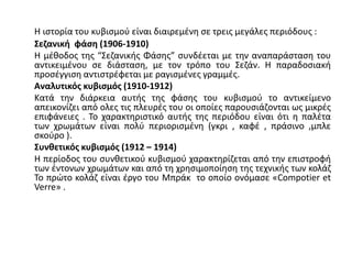 Η ιστορία του κυβισμού είναι διαιρεμένη σε τρεις μεγάλες περιόδους :
Σεζανική φάση (1906-1910)
Η μέθοδος της “Σεζανικής Φάσης” συνδέεται με την αναπαράσταση του
αντικειμένου σε διάσταση, με τον τρόπο του Σεζάν. Η παραδοσιακή
προσέγγιση αντιστρέφεται με ραγισμένες γραμμές.
Αναλυτικός κυβισμός (1910-1912)
Κατά την διάρκεια αυτής της φάσης του κυβισμού το αντικείμενο
απεικονίζει από ολες τις πλευρές του οι οποίες παρουσιάζονται ως μικρές
επιφάνειες . Το χαρακτηριστικό αυτής της περιόδου είναι ότι η παλέτα
των χρωμάτων είναι πολύ περιορισμένη (γκρι , καφέ , πράσινο ,μπλε
σκούρο ).
Συνθετικός κυβισμός (1912 – 1914)
Η περίοδος του συνθετικού κυβισμού χαρακτηρίζεται από την επιστροφή
των έντονων χρωμάτων και από τη χρησιμοποίηση της τεχνικής των κολάζ
Το πρώτο κολάζ είναι έργο του Μπράκ το οποίο ονόμασε «Compotier et
Verre» .
 