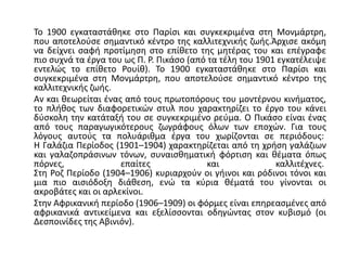 Το 1900 εγκαταστάθηκε στο Παρίσι και συγκεκριμένα στη Μονμάρτρη,
που αποτελούσε σημαντικό κέντρο της καλλιτεχνικής ζωής.Άρχισε ακόμη
να δείχνει σαφή προτίμηση στο επίθετο της μητέρας του και επέγραφε
πιο συχνά τα έργα του ως Π. Ρ. Πικάσο (από τα τέλη του 1901 εγκατέλειψε
εντελώς το επίθετο Ρουίθ). Το 1900 εγκαταστάθηκε στο Παρίσι και
συγκεκριμένα στη Μονμάρτρη, που αποτελούσε σημαντικό κέντρο της
καλλιτεχνικής ζωής.
Αν και θεωρείται ένας από τους πρωτοπόρους του μοντέρνου κινήματος,
το πλήθος των διαφορετικών στυλ που χαρακτηρίζει το έργο του κάνει
δύσκολη την κατάταξή του σε συγκεκριμένο ρεύμα. Ο Πικάσο είναι ένας
από τους παραγωγικότερους ζωγράφους όλων των εποχών. Για τους
λόγους αυτούς τα πολυάριθμα έργα του χωρίζονται σε περιόδους:
Η Γαλάζια Περίοδος (1901–1904) χαρακτηρίζεται από τη χρήση γαλάζιων
και γαλαζοπράσινων τόνων, συναισθηματική φόρτιση και θέματα όπως
πόρνες, επαίτες και καλλιτέχνες.
Στη Ροζ Περίοδο (1904–1906) κυριαρχούν οι γήινοι και ρόδινοι τόνοι και
μια πιο αισιόδοξη διάθεση, ενώ τα κύρια θέματά του γίνονται οι
ακροβάτες και οι αρλεκίνοι.
Στην Αφρικανική περίοδο (1906–1909) οι φόρμες είναι επηρεασμένες από
αφρικανικά αντικείμενα και εξελίσσονται οδηγώντας στον κυβισμό (οι
Δεσποινίδες της Αβινιόν).
 