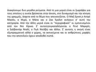 Διακρίνουμε δυο μεγάλα ρεύματα. Από τη μια μεριά είναι οι ζωγράφοι για
τους οποίους η ουσία βρίσκεται στην άνεση, στο δυναμισμό και την κίνηση
της γραμμής, άσχετα από το θέμα που απεικονίζεται. Ο Μαξ Ερνστ,ο Αντρέ
Μασόν, ο Μιρό, ο Μάτα και ο Ζακ Έρολντ ανήκουν σ' αυτή την
κατηγορία. Από την άλλη μεριά είναι οι ''περιγραφικοί'' οι εμπνευσμένοι
από τον Ντε Κίρικο. Σ' αυτούςσυγκαταλέγονται ο Ρενέ Μαγκρίτ,
ο Σαλβαντόρ Νταλί, ο Πωλ Ντελβώ και άλλοι. Σ' αυτούς η σκηνή είναι
εξωπραγματική αλλά ο χώρος, τα αντικείμενα και οι ανθρώπινες μορφές
που την αποτελούν έχουν αποδοθεί πιστά.
 