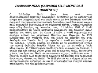 ΣΑΛΒΑΔΟΡ ΝΤΑΛΙ (SALVADOR FELIP JACINT DALÍ
DOMÈNECH)
Ο Σαλβαδόρ Νταλί ήταν ένας από τους
σημαντικότερους Ισπανούς ζωγράφους. Συνδέθηκε με το καλλιτεχνικό
κίνημα του υπερρεαλισμού στο οποίο ανήκε για ένα διάστημα. Αποτελεί
έναν από τους περισσότερο γνωστούς ζωγράφους του20ου αιώνα και μια
πολύ εκκεντρική φυσιογνωμία της σύγχρονης τέχνης. Ο Νταλί γεννήθηκε
στην πόλη Φιγκέρες της Ισπανίας στις 11 Μαΐου 1904. Ο Νταλί
παρακολούθησε τα πρώτα μαθήματα ζωγραφικής στη Δημοτική σχολή
σχεδίου της πόλης του. Σε ηλικία 15 ετών, ο Νταλί συμμετείχε στη
δημόσια έκθεση του Δημοτικού Θεάτρου του Φιγκέρες. Το 1922
εγκαθίσταται στη Μαδρίτη όπου και ξεκινά τις σπουδές του στην
Ακαδημία των Τεχνών .Αυτή την περίοδο, ο Νταλί πειραματίζεται με
τον κυβισμό. Επίσης, έρχεται σε επαφή με το ριζοσπαστικό κίνημα
του ποιητή Φεδερίκο Γκαρθία Λόρκα και με τον σκηνοθέτη Λουίς
Μπουνιουέλ. Το 1926 πηγαίνει στο Παρίσι όπου συναντά τον Πικάσσο, ο
οποίος είχε ήδη κάποια γνώση γύρω από το έργο του Νταλί. Τα επόμενα
χρόνια, στα έργα του Νταλί αποτυπώνονται ισχυρές επιδράσεις από το
έργο του Πικάσο αλλά ταυτόχρονα αρχίζει να διαφαίνεται ένα προσωπικό
ύφος στους πίνακες του Νταλί. Το 1929 γίνεται και επίσημα μέλος του
υπερρεαλιστικού κινήματος, αν και το υπερρεαλιστικό στοιχείο υπάρχει
στα έργα του ήδη λίγα χρόνια νωρίτερα.
 