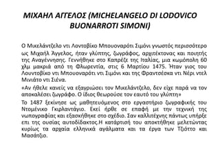 ΜΙΧΑΗΛ ΑΓΓΕΛΟΣ (MICHELANGELO DI LODOVICO
BUONARROTI SIMONI)
Ο Μικελάντζελο ντι Λοντοβίκο Μπουοναρότι Σιμόνι γνωστός περισσότερο
ως Μιχαήλ Άγγελος, ήταν γλύπτης, ζωγράφος, αρχιτέκτονας και ποιητής
της Αναγέννησης. Γεννήθηκε στο Καπρέζε της Ιταλίας, μια κωμόπολη 60
χλμ μακριά από τη Φλωρεντία, στις 6 Μαρτίου 1475. Ήταν γιος του
Λουντοβίκο ντι Μπουοναρότι ντι Σιμόνι και της Φραντσέσκα ντι Νέρι ντελ
Μινιάτο ντι Σιένα.
«Αν ήθελε κανείς να εξαγριώσει τον Μικελάντζελο, δεν είχε παρά να τον
αποκαλέσει ζωγράφο. Ο ίδιος θεωρούσε τον εαυτό του γλύπτη»
Το 1487 ξεκίνησε ως μαθητευόμενος στο εργαστήριο ζωγραφικής του
Ντομένικο Γκιρλαντάγιο. Εκεί ήρθε σε επαφή με την τεχνική της
νωπογραφίας και εξασκήθηκε στο σχέδιο. Σαν καλλιτέχνης πάντως υπήρξε
επι της ουσίας αυτοδίδακτος.Η κατάρτισή του αποκτήθηκε μελετώντας
κυρίως τα αρχαία ελληνικά αγάλματα και τα έργα των Τζιόττο και
Μασάτζιο.
 
